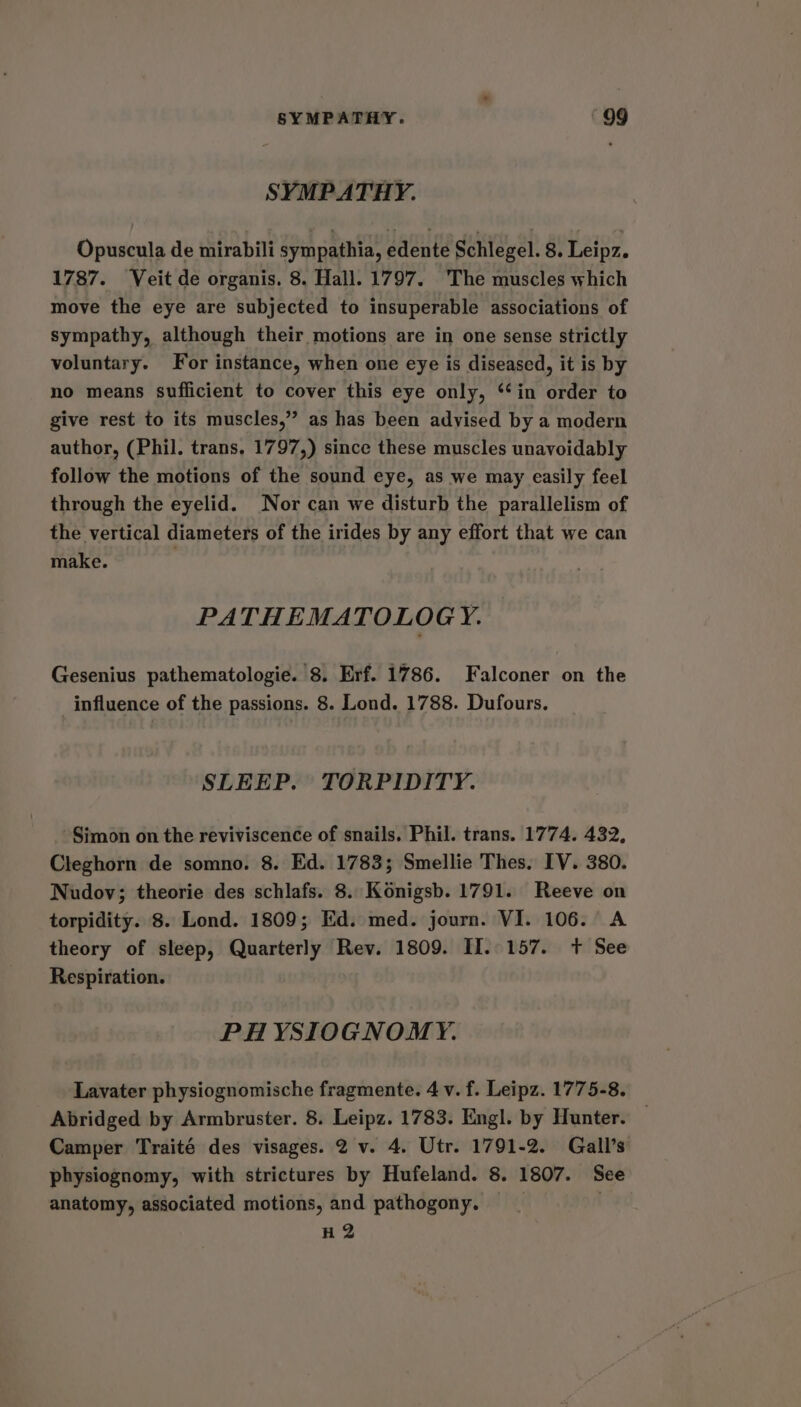 SYMPATHY. Opuscula de mirabili sympathia, edente Schlegel. 8. Leipz. 1787. Veit de organis. 8. Hall. 1797. The muscles which move the eye are subjected to insuperable associations of sympathy, although their motions are in one sense strictly voluntary. For instance, when one eye is diseased, it is by no means sufficient to cover this eye only, ‘‘in order to give rest to its muscles,” as has been advised by a modern author, (Phil. trans. 1797,) since these muscles unavoidably follow the motions of the sound eye, as we may easily feel through the eyelid. Nor can we disturb the parallelism of the vertical diameters of the irides by any effort that we can make. PATHEMATOLOG Y. Gesenius pathematologie. 8. Erf. 1786. Falconer on the influence of the passions. 8. Lond. 1788. Dufours. SLEEP. TORPIDITY. Simon on the reviviscence of snails. Phil. trans. 1774. 432, Cleghorn de somno. 8. Ed. 1783; Smellie Thes. IV. 380. Nudov; theorie des schlafs. 8. Konigsb. 1791. Reeve on torpidity. 8. Lond. 1809; Ed. med. journ. VI. 106. A theory of sleep, Quarterly Rev. 1809. II. 157. +t See Respiration. PH YSIOGNOMY. Lavater physiognomische fragmente. 4 v. f. Leipz. 1775-8. Abridged by Armbruster. 8. Leipz. 1783. Engl. by Hunter. Camper Traité des visages. 2 v. 4. Utr. 1791-2. Gall’s physiognomy, with strictures by Hufeland. 8. 1807. See anatomy, associated motions, and pathogony, _ | H 2