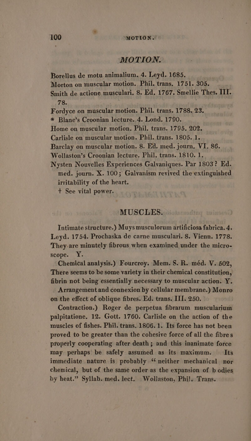MOTION. Borellus de motu animalium. 4. Leyd. 1685. Morton on muscular motion. Phil. trans. 1751. 305. Smith de actione musculari. 8. Ed. 1767. Smellie Thes. ITI. 78. Fordyce on muscular motion. Phil. trans. 1788. 23. * Blane’s Croonian lecture..4. Lond. 1790. Home on muscular motion. Phil. trans. 1795. 202. Carlisle on muscular motion. Phil. trans. 1805. 1. Barclay on muscular motion. 8, Ed. med. journ, VI. 86. Wollaston’s Croonian lecture. Phil. trans. 1810. 1. Nysten Nouvelles Experiences Galvaniques. Par 1803? Ed. med. journ. X. 100; Galvanism revived the extinguished irritability of the heart. + See vital power. MUSCLES. Intimate structure.) Muys musculorum artificiosa fabrica. 4. Leyd. 1754. Prochaska de carne musculari. 8. Vienn. 1778. They are minutely fibrous when examined under the micro- scope. Y. Chemical analysis.) Fourcroy. Mem. S. R. méd. V. 502, There seems to be some variety in their chemical constitution, fibrin not being essentially necessary to muscular action. Y. Arrangement and connexion by cellular membrane.) Monro on the effect of oblique fibres. Ed. trans. ITI. 250. Contraction.) Roger de perpetua fibrarum muscularium palpitatione. 12. Gott. 1760. Carlisle on the action of the muscles of fishes. Phil. trans. 1806.1. Its force has not been proved to be greater than the cohesive force of all the fibres properly cooperating after death; and this inanimate force may perhaps be safely assumed as its maximum. Its immediate nature is probably ‘ neither mechanical nor chemical, but of the same order as the expansion of b odies by heat.” Syllab. med. lect. Wollaston, Phil. Trans.