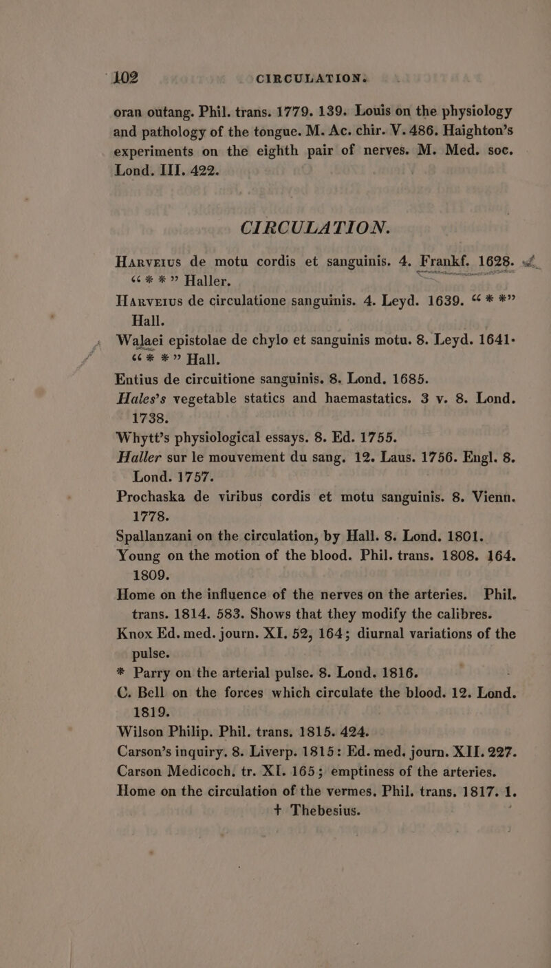 oran outang. Phil. trans. 1779. 139. Louis on the physiology and pathology of the tongue. M. Ac. chir. V. 486. Haighton’s experiments on the eighth pair of nerves. M. Med. soc. Lond. III. 422. CIRCULATION. 66% * ” Haller, Harvetvus de circulatione sanguinis. 4. Leyd. 1639. “ * *” Hall. Walaei epistolae de chylo et sanguinis motu. 8. Leyd. 1641- so * Hall. Entius de circuitione sanguinis. 8. Lond. 1685. Haies’s vegetable statics and haemastatics. 3 v. 8. Lond. 1738. Whytt’s physiological essays. 8. Ed. 1755. Hailer sur le mouvement du sang, 12. Laus. 1756. Engl. 8. Lond. 1757. Prochaska de viribus cordis et motu sanguinis. 8. Vienn. 1778. Spallanzani on the circulation, by Hall. 8. Lond. 1801. Young on the motion of the blood. Phil. trans. 1808. 164. 1809. Home on the influence of the nerves on the arteries. Phil. trans. 1814. 583. Shows that they modify the calibres. Knox Ed. med. journ. XI. 52, 164; diurnal variations of the pulse. * Parry on the arterial pulse. 8. Lond. 1816. C. Bell on the forces which circulate the blood. 12. Pénd: 1819. Wilson Philip. Phil. trans. 1815. 424. Carson’s inquiry. 8. Liverp. 1815: Ed. med. journ. XII. 227. Carson Medicoch. tr. XI. 165; emptiness of the arteries. Home on the circulation of the vermes. Phil. trans. 1817. 1. + Thebesius.