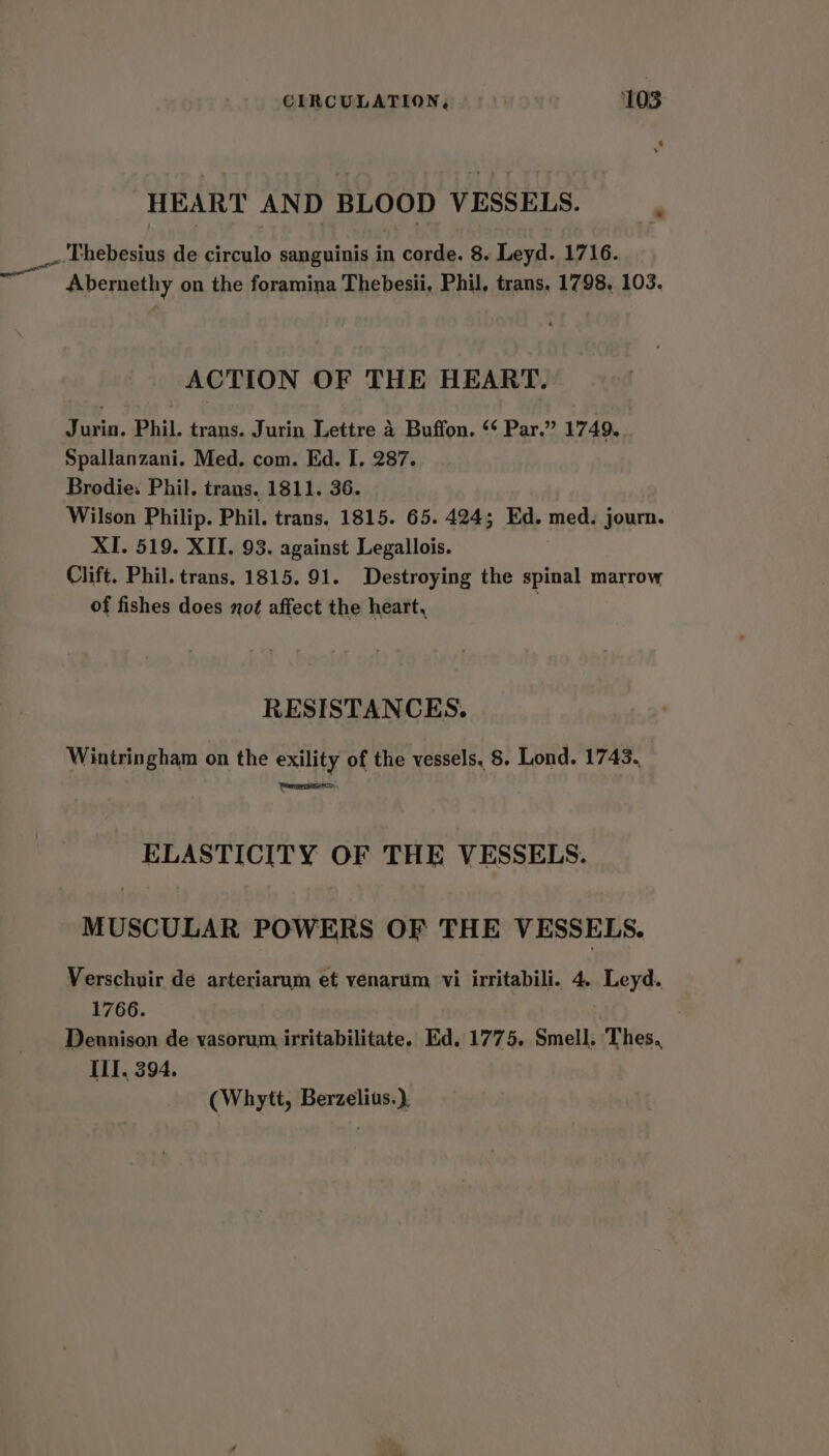 HEART AND BLOOD VESSELS. P _.Thebesius de circulo sanguinis in corde. 8. Leyd. 1716. Abernethy on the foramina Thebesii, Phil, trans. 1798, 103. ACTION OF THE HEART. Jurin, Phil. trans. Jurin Lettre 4 Buffon. ‘‘ Par.” 1749. Spallanzani. Med. com. Ed. I, 287. Brodie: Phil. trans. 1811. 36. Wilson Philip. Phil. trans. 1815. 65. 424; Ed. med. journ. XI. 519. XII. 93. against Legallois. Clift. Phil. trans. 1815.91. Destroying the spinal marrow of fishes does not affect the heart, RESISTANCES. Wintringham on the exility of the vessels, 8. Lond. 1743. Ceargrtieercs: ELASTICITY OF THE VESSELS. MUSCULAR POWERS OF THE VESSELS. Verschuir de arteriarum et venarum vi irritabili. 4. Leyd. 1766. Dennison de yasorum irritabilitate. Ed. 1775. Smell. Thes., III, 394. (Whytt, Berzelius.).