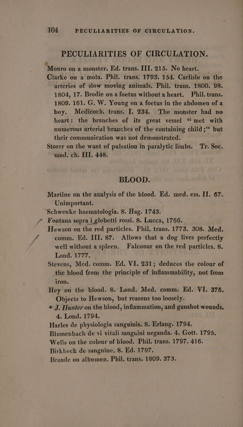 PECULIARITIES OF CIRCULATION. ‘Monro on a monster. Ed. trans. III. 215. No heart. Clarke on a mola. Phil. trans, 1793. 154. Carlisle on the arteries of slow moving animals. Phil. trans. 1800. 98. 1804, 17. Brodie on a foetus without a heart. Phil. trans. 1809. 161. G. W. Young on a foetus in the abdomen of a boy. Medicoch. trans. J. 234. The monster had no heart: the branches of its great vessel ‘‘ met with numerous arterial branches of the containing child ;* but their communication was not demonstrated. | Storer on the want of pulsation in paralytic limbs. Tr. Soc. med. ch. III. 448. — BLOOD. Martine on the analysis of the blood. Ed. med. ess. II. 67. Unimportant. Schwenke haematologia. 8. Hag. 1743. Fontana sopra i globetti rossi. 8. Lucca, 1766. Hewson on the red particles. Phil. trans. 1773. 308. Med. comm. Ed. III. 87. Allows that a dog lives perfectly well without a spleen. Falconar on the red particles, 8. Lond. 1777. Stevens, Med. comm. Ed. VI. 231; deduces the colour of the blood from the principle of inflammability, not from iron. Hey on the blood. 8. Lond. Med. comm. Ed. VI. 376. Objects to Hewson, but reasons too loosely. * J. Hunter on the blood, inflammation, and gunshot wounds. 4. Lond. 1794. Harles de physiologia sanguinis. 8. Erlang. 1794. Blumenbach de vi vitali sanguini neganda. 4, Gott. 1795. Wells on the colour of blood. Phil. trans. 1797. 416. Birkbeck de sanguine. 8. Ed. 1797. Brande on albumen. Phil, trans. 1809. 373.