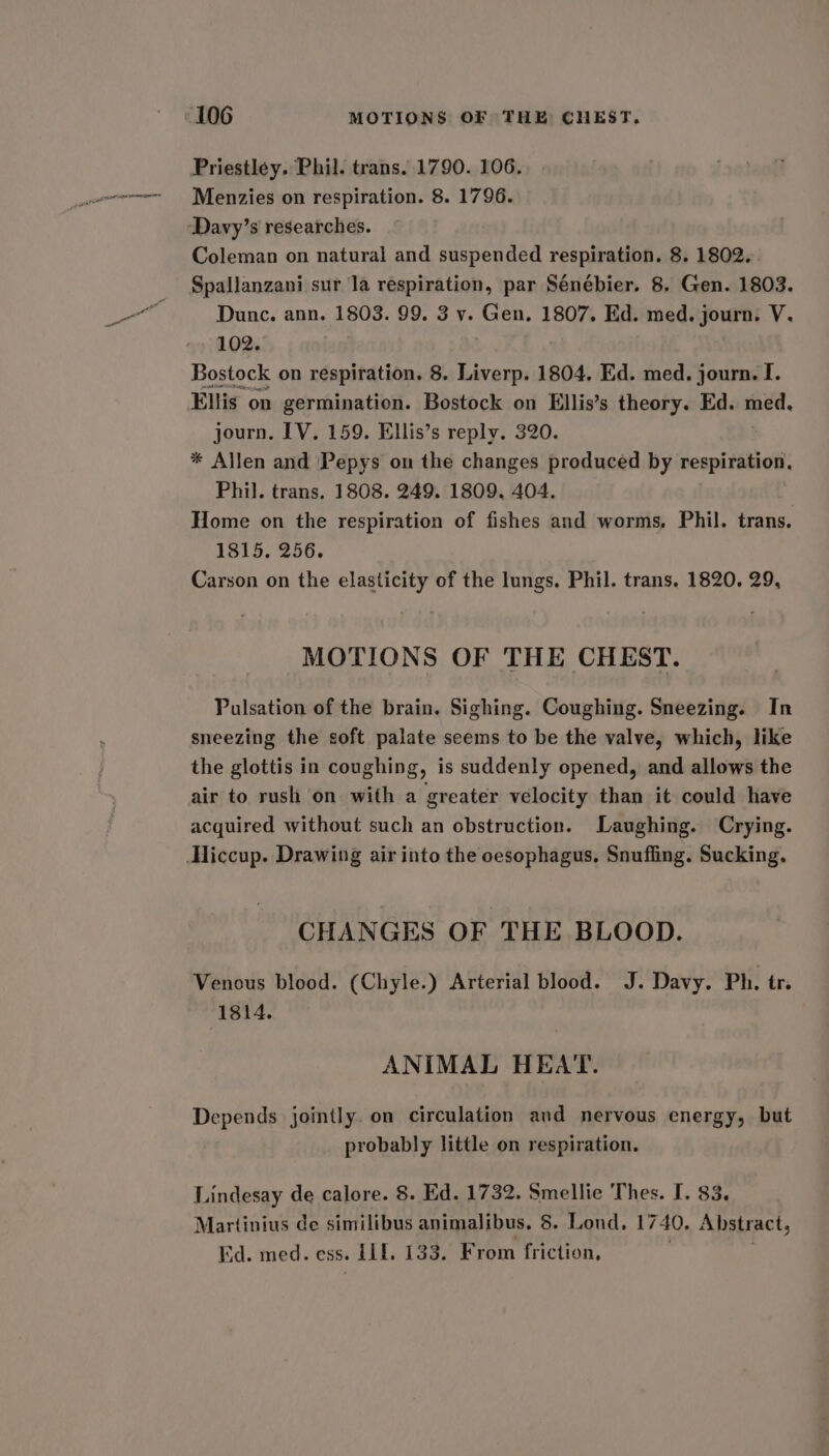Menzies on respiration. 8. 1796. Davy’s researches. Coleman on natural and suspended respiration. 8. 1802. Spallanzani sur la respiration, par Sénébier. 8. Gen. 1803. Dune. ann. 1803. 99. 3 v. Gen. 1807. Ed. med. journ. V. 102. | Bostock on respiration. 8. Liverp. 1804, Ed. med. journ. I. Ellis on germination. Bostock on Ellis’s theory. Ed. med, journ. TV. 159. Ellis’s reply. 320. * Allen and ‘Pepys on the changes produced by sompateihel Phil. trans. 1808. 249. 1809, 404. Home on the respiration of fishes and worms, Phil. trans. 1815, 256. Carson on the elasticity of the lungs. Phil. trans. 1820, 29, MOTIONS OF THE CHEST. Pulsation of the brain. Sighing. Coughing. Sneezing. In sneezing the soft palate seems to be the valve, which, like the glottis in coughing, is suddenly opened, and allows the air to rush on with a greater velocity than it could have acquired without such an obstruction. Laughing. Crying. CHANGES OF THE BLOOD. Venous blood. (Chyle.) Arterial blood. J. Davy. Ph. tr. 1814. ANIMAL HEAT. Depends jointly. on circulation and nervous energy, but probably little on respiration. Lindesay de calore. 8. Ed. 1732. Smellie Thes. I. 83. Martinius de similibus animalibus. 8. Lond. 1740, Abstract, Ed. med. ess. ole 133. From friction,