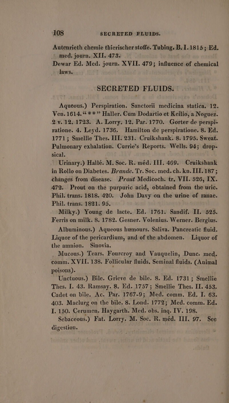 Autenrieth chemie thierischer stoffe. Tubing, B. I. 1815 3; Ed. med. journ, XII. 473. Dewar Ed. ie journ. XVII. 479; influence of chemical laws. SECRETED FLUIDS. Aqueous.) Perspiration. Sanctorii medicina statica., 12. Ven. 1614.“ **” Haller. Cum Dodartio et Keilio, a Noguez. 2 v.12. 1723. A. Lorry. 12. Par. 1770. Gorter de perspi- ratione. 4. Leyd. 1736. Hamilton de perspiratione. 8. Ed. 1771; Smellie Thes. III. 231. Cruikshank. 8. 1795. Sweat. Pulmonary exhalation. Currie’s Reports. Wells. 94; drop- sical. : Urinary.) Hallé. M. Soc. R. méd. IT. 469. Cruikshank in Rollo on Diabetes. Brande. Tr. Soc. med. ch. kn. III. 187; changes from disease. Prout Medicoch. tr. VII. 526, IX. 472. Prout on the purpuric acid, obtained from the uric. Phil. trans. 1818. 420. John Davy on the urine of ranae. Phil. trans. 1821. 95. | Milky.) Young de lacte. Ed. 1761. Sandif. II. 525. Ferris on milk. 8. 1782. Gesner. Volenius. Werner. Bergius. Albuminous.) Aqueous humours. Saliva. Pancreatic fluid. Liquor of the pericardium, and of the abdomen. Liquor of the amnion. Sinovia. _ Mucous.) Tears, Fourcroy and Vauquelin, Dunc. med. comm. XVII. 138. Follicular fluids. Seminal fluids. (Animal poisons). Unctuous.) Bile. Grieve de bile. 8. Ed. 1731; Smellie Thes. I. 43. Ramsay. 8. Ed. 1757; Smellie Thes. II. 453. Cadet on bile. Ac. Par. 1767-9; Med. comm. Ed. I. 63. 403. Maclurg on the bile. 8. Lond. 1772; Med. comm. Ed. — I. 150. Cerumen. Haygarth. Med. obs. ing. IV. 198. Sebaceous. ) Fat. Lorry. M. Soc. R. méd. III. 97. See digestion,