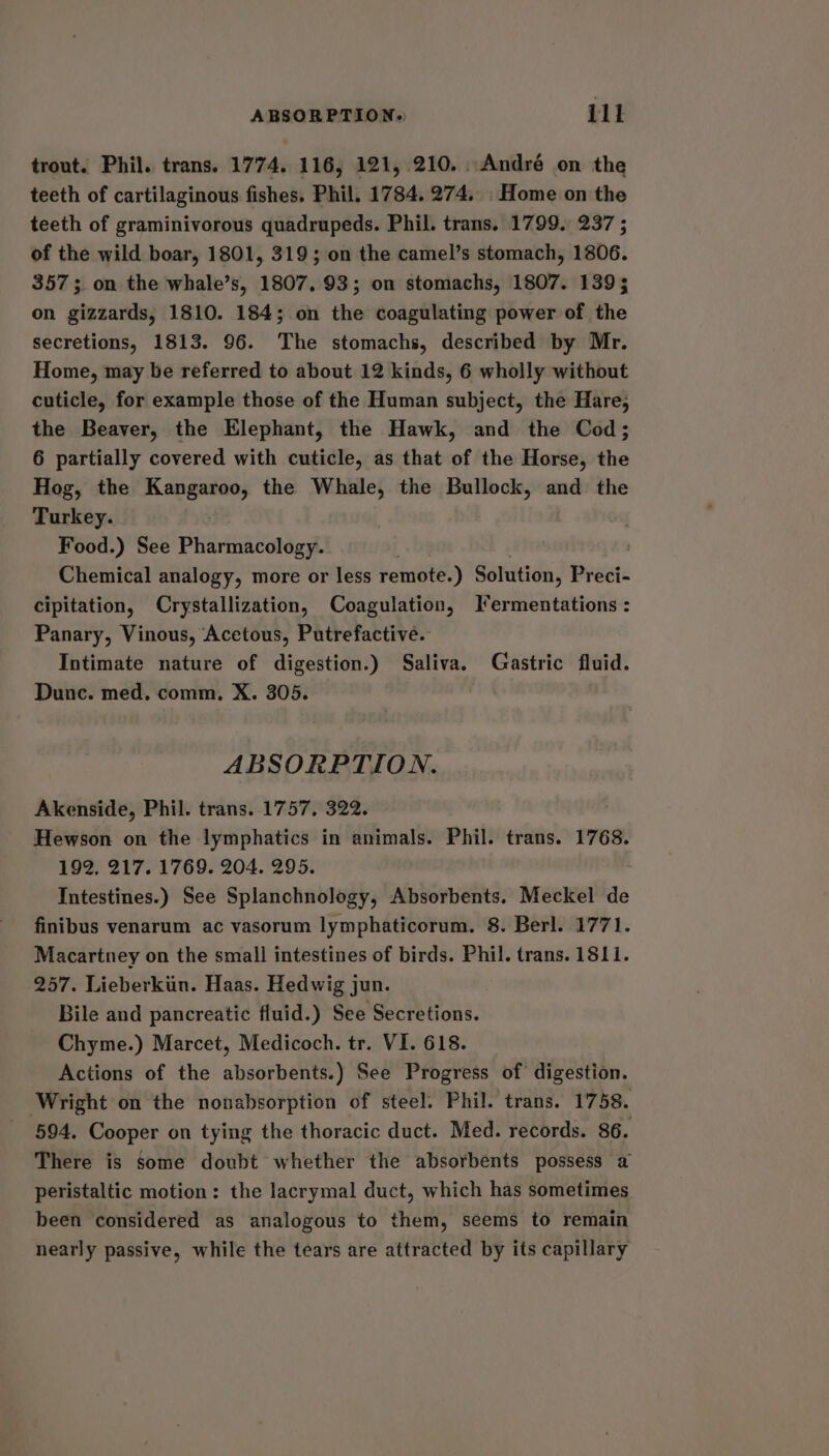 ABSORPTION,» 11t trout. Phil. trans. 1774. 116, 121, 210. ..André on the teeth of cartilaginous fishes. Phil. 1784. 274, Home on the teeth of graminivorous quadrupeds. Phil. trans. 1799. 237 ; of the wild boar, 1801, 319; on the camel’s stomach, 1806. 357; on the whale’s, 1807. 93; on stomachs, 1807. 1393 on gizzards, 1810. 184; on the coagulating power of the secretions, 1813. 96. The stomachs, described by Mr. Home, may be referred to about 12 kinds, 6 wholly without cuticle, for example those of the Human subject, the Hare, the Beaver, the Elephant, the Hawk, and the Cod; 6 partially covered with cuticle, as that of the Horse, the Hog, the Kangaroo, the Whale, the Bullock, and the Turkey. Food.) See Pharmacology. Chemical analogy, more or less remote.) Solution, Preci- cipitation, Crystallization, Coagulation, I*ermentations : Panary, Vinous, Acetous, Putrefactive.- Intimate nature of digestion.) Saliva. Gastric fluid. Dunc. med, comm. X. 305. ABSORPTION. Akenside, Phil. trans. 1757. 322. Hewson on the lymphatics in animals. Phil. trans. 1768. 192, 217. 1769. 204. 295. Intestines.) See Splanchnology, Absorbents. Meckel de finibus venarum ac vasorum lymphaticorum. 8. Berl. 1771. Macartney on the small intestines of birds. Phil. trans. 1811. 257. Lieberkiin. Haas. Hedwig jun. Bile and pancreatic fluid.) See Secretions. Chyme.) Marcet, Medicoch. tr. VI. 618. Actions of the absorbents.) See Progress of digestion. Wright on the nonabsorption of steel. Phil. trans. 1758. 594. Cooper on tying the thoracic duct. Med. records. 86. There is Some doubt whether the absorbents possess a peristaltic motion: the lacrymal duct, which has sometimes been considered as analogous to them, seems to remain nearly passive, while the tears are attracted by its capillary