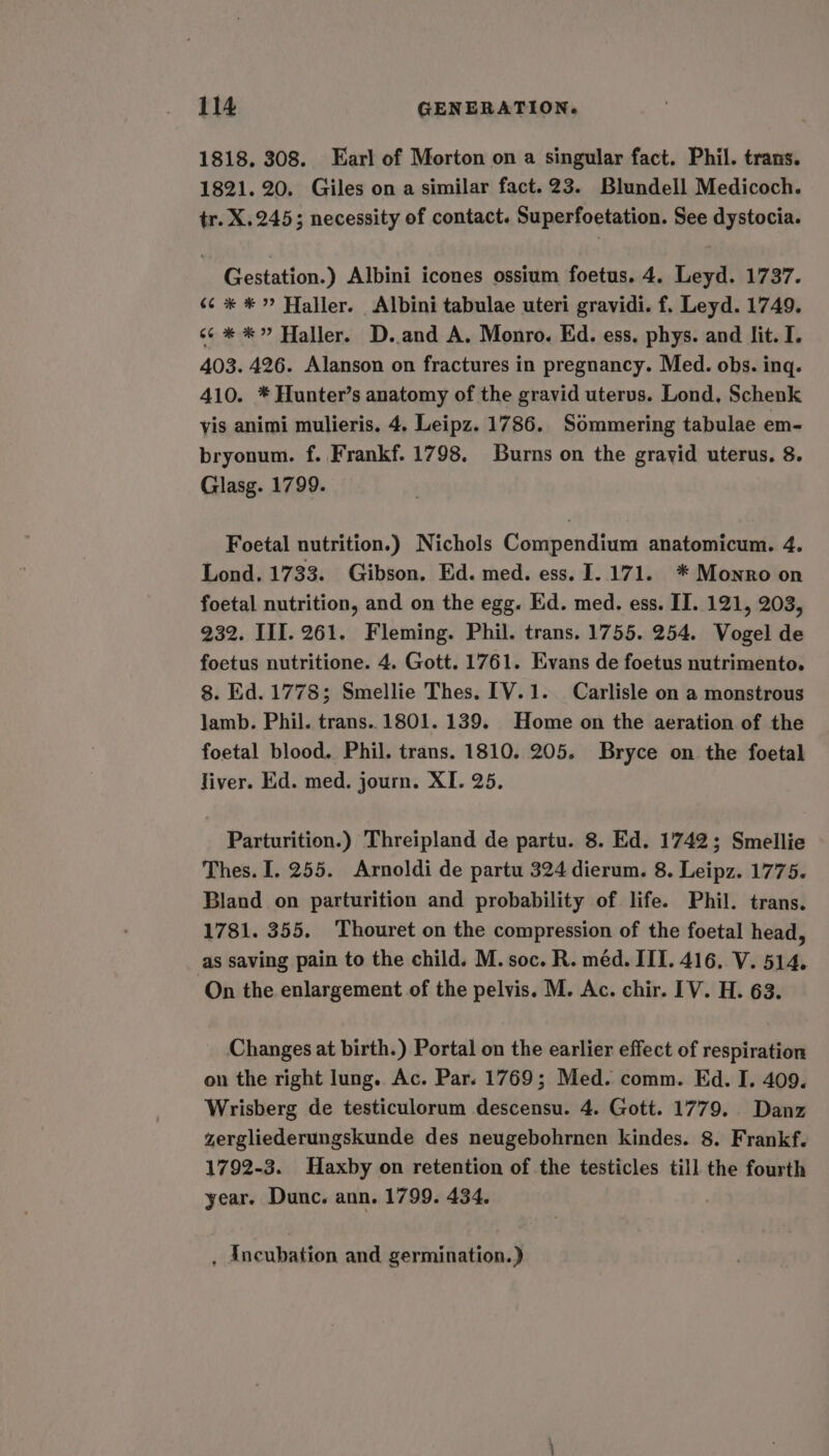 1818. 308. Earl of Morton on a singular fact. Phil. trans. 1821. 20. Giles on a similar fact. 23. Blundell Medicoch. tr. X.245; necessity of contact. Superfoetation. See dystocia. Gestation.) Albini icones ossium foetus. 4. Leyd. 1737. 6¢ * *” Haller. Albini tabulae uteri gravidi. f. Leyd. 1749. s¢* *” Haller. D..and A. Monro. Ed. ess. phys. and lit. I. 403. 426. Alanson on fractures in pregnancy. Med. obs. ing. 410. * Hunter’s anatomy of the gravid uterus. Lond. Schenk vis animi mulieris. 4. Leipz. 1786. Sdmmering tabulae em- bryonum. f. Frankf. 1798. Burns on the gravid uterus. 8. Glasg. 1799. Foetal nutrition.) Nichols Compendium anatomicum. 4. Lond. 1733. Gibson. Ed. med. ess. I. 171. * Monro on foetal nutrition, and on the egg. Ed. med. ess. II. 121, 203, 932. III. 261. Fleming. Phil. trans. 1755. 254. Vogel de foetus nutritione. 4. Gott. 1761. Evans de foetus nutrimento. 8. Ed. 1778; Smellie Thes. [V.1. Carlisle on a monstrous jamb. Phil. trans.. 1801. 139. Home on the aeration of the foetal blood. Phil. trans. 1810. 205. Bryce on the foetal Jiver. Ed. med. journ. XI. 25, Parturition.) Threipland de partu. 8. Ed. 1742; Smellie Thes. I. 255. Arnoldi de partu 324 dierum. 8. Leipz. 1775. Bland on parturition and probability of life. Phil. trans. 1781. 355. Thouret on the compression of the foetal head, as saving pain to the child. M. soc. R. méd. III. 416. V. 514, ‘On the enlargement of the pelvis. M. Ac. chir. [V. H. 63. Changes at birth.) Portal on the earlier effect of respiration on the right lung. Ac. Par. 1769; Med. comm. Ed. I. 409. Wrisberg de testiculorum descensu. 4. Gott. 1779. Danz zergliederungskunde des neugebohrnen kindes. 8. Frankf. 1792-3. Haxby on retention of the testicles till the fourth year. Dunc. ann. 1799. 434. , Ancubation and germination.)