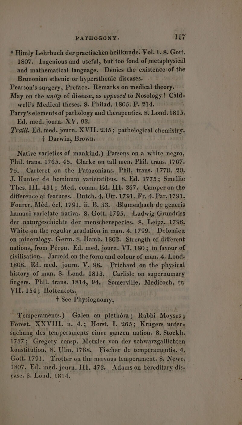 * Himly Lehrbuch der practischen heilkunde. Vol. 1. 8. Gott. 1807. Ingenious and useful, but too fond of metaphysical and mathematical language. Denies the existence of the Brunonian sthenic or hypersthenic diseases. Pearson’s surgery, Preface. Remarks on medical theory. May on the unity of disease, as opposed to Nosology! Cald- well’s Medical theses. 8. Philad. 1805. P. 214. Parry’s elements of pathology and therapeutics. 8. Lond. 1815. Ed. med. journ. XV. 93. Traill. Ed. med. journ. XVII. 235; pathological cliente + Darwin, Brown. Native varieties of mankind.) Parsons on a white negro, Phil. trans. 1765. 45. Clarke on tall men. Phil. trans. 1767. 75. Carteret on the Patagonians. Phil, trans. 1770. 20. J. Hunter de hominum varietatibus. 8. Ed. 1775; Smellie Thes. II1. 431; Med. comm. Ed. III. 367. Camper on the difference of features. Dutch. 4, Utr. 1791. Fr. 4. Par..1791, Fourcr. Med. écl. 1791. ii. B. 33. -Blumenbach de generis hamani varietate nativa. 8. Gott. 1795. Ludwig Grundriss der naturgeschichte der menschenspecies. 8. Leipz. 1796, White on the regular gradation in man, 4.1799. Dolomieu on mineralogy. Germ. 8. Hamb. 1802. Strength of different nations, from Peron. Ed. med, j journ. VI. 180; in favour of civilisation. Jarrold on the form and colour of man. 4. Lond. 1808. Kid. med. journ. V. 98, Prichard on the physical history of man. 8. Lond. 1813. Carlisle on supernumary fingers. Phil. trans. 1814, 94. Somerville. Medicoch, tr, VII. 154; Hottentots. | | | + See Physiognomy, Temperaments.) Galen an plethéra;. Rabbi Moyses ; Forest. XXVIII. n. 4.3 Horst. I. 265; Krugers unter- suchung des temperaments einer ganzen ae RS 8. Stockh. 1437; Gregory consp. Metzler von der schwarzgallichten konstitution. 8, Ulm. 1788. Fischer de temperamentis. 4. Gott. 1791. Trotter on the nervous temperament. 8. Newe. 1807. Ed. med. journ, III, 473. Adams on hereditary, dis- ease. 8. Lond, 1814.