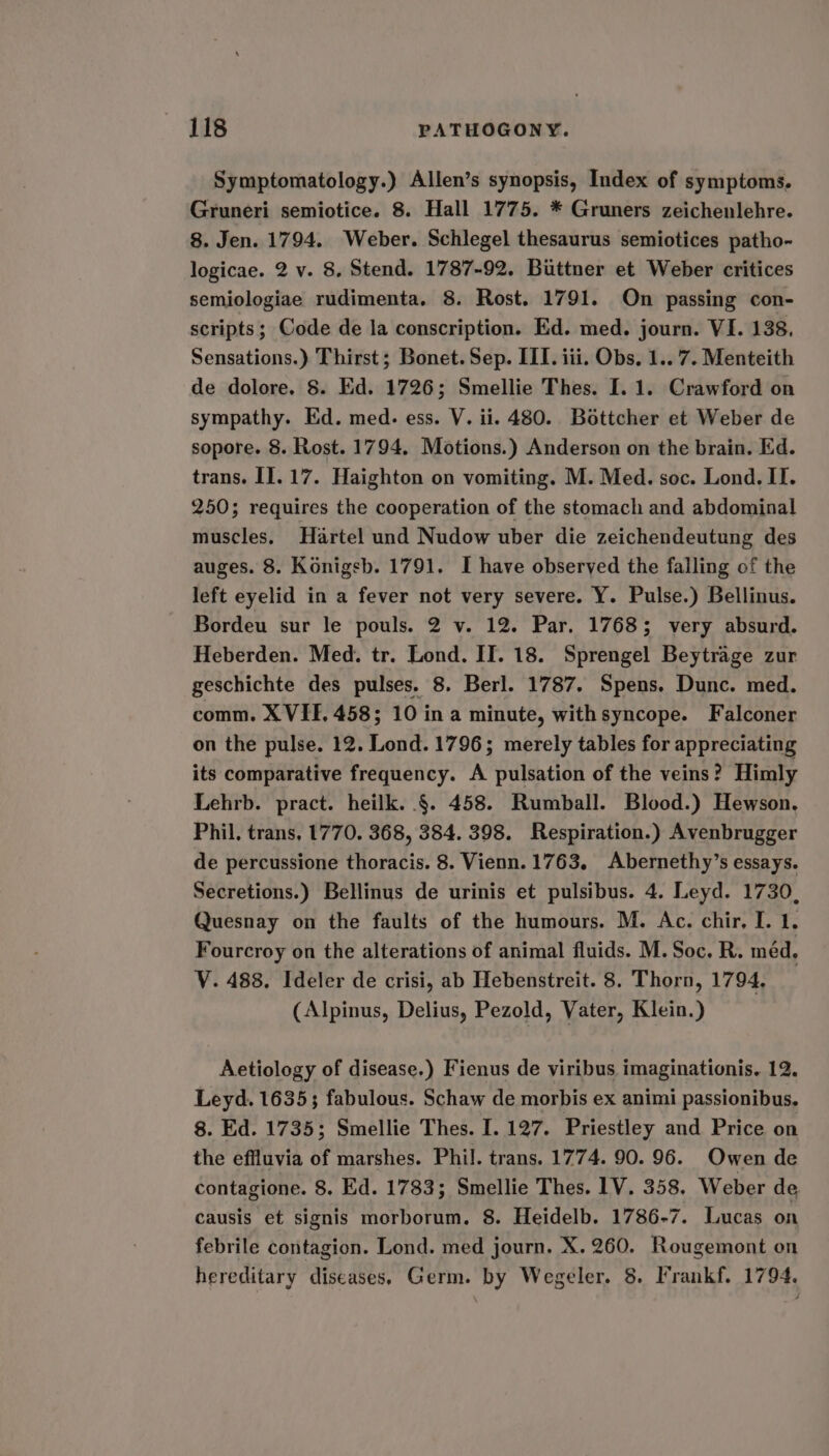 Symptomatology.) Allen’s synopsis, Index of symptoms. Gruneri semiotice. 8. Hall 1775. * Gruners zeichenlehre. 8. Jen. 1794. Weber. Schlegel thesaurus semiotices patho- logicae. 2 v. 8, Stend. 1787-92. Bittner et Weber critices semiologiae rudimenta. 8. Rost. 1791. On passing con- scripts; Code de la conscription. Ed. med. journ. VI. 138. Sensations.) Thirst; Bonet. Sep. III. iii. Obs. 1.. 7. Menteith de dolore. 8. Ed. 1726; Smellie Thes. I. 1. Crawford on sympathy. Ed. med. ess. V. ii. 480. Bottcher et Weber de sopore. 8. Rost. 1794, Motions.) Anderson on the brain. Ed. trans. I]. 17. Haighton on vomiting. M. Med. soc. Lond. II. 250; requires the cooperation of the stomach and abdominal muscles. Hartel und Nudow uber die zeichendeutung des auges. 8. Konigsb. 1791. I have observed the falling of the left eyelid in a fever not very severe. Y. Pulse.) Bellinus. Bordeu sur le pouls. 2 v. 12. Par. 1768; very absurd. Heberden. Med. tr. Lond. II. 18. Sprengel Beytrage zur geschichte des pulses. 8. Berl. 1787. Spens. Dunc. med. comm. X VIF, 458; 10 ina minute, withsyncope. Falconer on the pulse. 12. Lond. 1796; merely tables for appreciating its comparative frequency. A pulsation of the veins? Himly Lehrb. pract. heilk. .§. 458. Rumball. Blood.) Hewson. Phil. trans, 1770. 368, 384. 398. Respiration.) Avenbrugger de percussione thoracis. 8. Vienn. 1763. Abernethy’s essays. Secretions.) Bellinus de urinis et pulsibus. 4. Leyd. 1730, Quesnay on the faults of the humours. M. Ac. chir, I. 1. Fourcroy on the alterations of animal fluids. M. Soc. R. med. Y. 488. Ideler de crisi, ab Hebenstreit. 8. Thorn, 1794. (Alpinus, Delius, Pezold, Vater, Klein.) Aetiology of disease.) Fienus de viribus imaginationis. 12. Leyd. 16353 fabulous. Schaw de morbis ex animi passionibus. 8. Ed. 1735; Smellie Thes. I. 127. Priestley and Price on the effluvia of marshes. Phil. trans. 1774. 90. 96. Owen de contagione. 8. Ed. 1783; Smellie Thes. 1V. 358. Weber de causis et signis morborum. 8. Heidelb. 1786-7. Lucas on febrile contagion. Lond. med journ. X. 260. Rougemont on hereditary diseases. Germ. by Wegeler. 8. Irankf. 1794.
