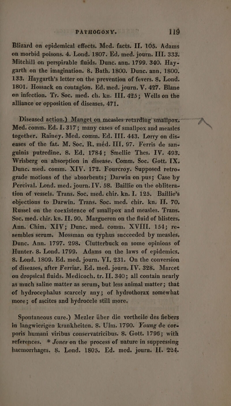 Blizard on epidemical effects. Med. facts. II. 105. Adams on morbid poisons. 4. Lond. 1807. Ed, med. journ. III. 333. Mitchill on perspirable fluids: Dunc. ann. 1799. 340. Hay- garth on the imagination. 8: Bath, 1800. Dunc. ann. 1800. 133. Haygarth’s letter on the prevention of fevers. 8. Lond. 1801. Hossack on contagion. Ed. med. journ. V. 427. Blane on infection. Tr. Soc, med. ch. kn. IIT. 425; Wells on the alliance or opposition of diseases, 471. Med. comm. Ed. I. 317; many cases of smallpox and measles together. Rainey. Med. comm. Ed. III. 443. Lorry on dis- eases of the fat. M. Soc. R. méd. III. 97. Ferris de san- guinis putredine. 8. Ed. 1784; Smellie Thes. IV. 493. Wrisberg on absorption in disease. Comm, Soc, Gott. IX. Dunc. med. comm. XIV. 172. Fourcroy. Supposed retro- grade motions of the absorbents; Darwin on pus; Case by Percival. Lond. med. journ. IV. 58. Baillie on the oblitera~ tion of vessels. Trans. Soc. med. chir. kn. I. 125. Baillie’s objections to Darwin, Trans. Soc. med. chir. kn, II. 70, Russel on the coexistence of smallpox and measles, ‘Trans. Soc. med. chir. kn. II. 90. Margueron on the fluid of blisters, Ann. Chim. XIV; Dunc. med. comm. XVIII. 154; re- -sembles serum. Mossman on typhus succeeded by measles, Dunc. Ann. 1797. 298. Clutterbuck on some opinions of Hunter. 8. Lond. 1799. Adams on the laws of epidemics. 8. Lond. 1809. Ed. med. journ. VI. 231. On the conversion of diseases, after Ferriar. Ed. med. journ. [V. 328. Marcet on dropsical fluids. Medicoch. tr. II. 340; all contain nearly as much saline matter as serum, but less animal matter; that of hydrocephalus scarcely any; of hydrothorax somewhat more; of ascites and hydrocele still more. Spontaneous cure.) Mezler ttber die vortheile des fiebers in langwierigen krankheiten. 8. Ulm. 1790. Young de core poris humani viribus conservatricibus. 8. Gott. 1796; with references. * Jones on the process of nature in suppressing haemorrhages, 8. Lond. 18@5. Ed. med. journ. II. 224.