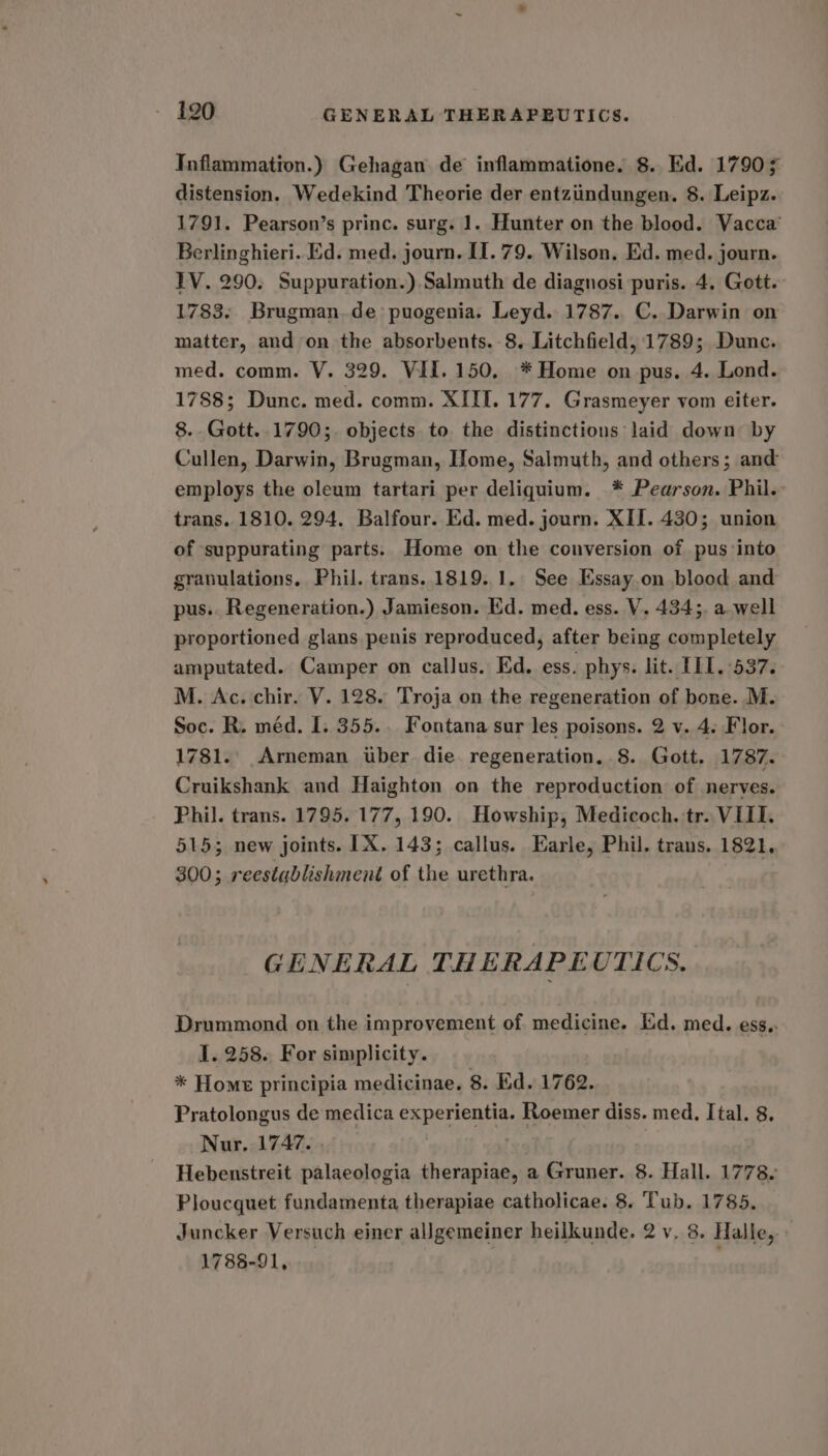 Inflammation.) Gehagan de inflammatione. 8. Ed. 17903 distension. Wedekind Theorie der entziindungen. 8. Leipz. 1791. Pearson’s princ. surg. 1. Hunter on the blood. Vacca’ Berlinghieri. Ed. med. journ. II. 79. Wilson. Ed. med. journ. LV. 290. Suppuration.) Salmuth de diagnosi puris. 4. Gott. 1783. Brugman.de puogenia. Leyd. 1787. C. Darwin on matter, and on the absorbents. 8. Litchfield, 1789; Dunc. med. comm. V. 329. VII. 150. * Home on pus. 4. Lond. 1788; Dunc. med. comm. XIIL. 177. Grasmeyer vom eiter. 8. Gott..1790;. objects to the distinctions laid down by Cullen, Darwin, Brugman, Home, Salmuth, and others; and employs the oleum tartari per deliquium. * Pearson. Phil. trans. 1810. 294. Balfour. Ed. med. journ. XII. 430; union of suppurating parts. Home on the conversion of pus into granulations, Phil. trans. 1819. 1. See Essay on blood and pus.. Regeneration.) Jamieson. Ed. med. ess. V. 434;. a. well proportioned glans penis reproduced, after being completely amputated. Camper on callus. Ed. ess. phys. lit. TIL. 537. M. Ac. chir. V. 128. Troja on the regeneration of bone. M. Soc. R. méd. I. 355.. Fontana sur les poisons. 2 v. 4. Flor. 1781.' Arneman uber die regeneration. 8. Gott. 1787. Cruikshank and Haighton on the reproduction of nerves. Phil. trans. 1795. 177, 190. Howship, Medicoch. tr. VIII. 515; new joints. IX. 143; callus. Earle, Phil, trans. 1821, 300; reestablishment of the urethra. GENERAL THERAPEUTICS, Drummond on the improvement of medicine. Ed. med. ess.. 1. 258. For simplicity. * Home principia medicinae, 8. Ed. 1762. Pratolongus de medica experientia. Roemer diss. med. Ital. 8. Nur. 1747. ) Hebenstreit palaeologia therapiae, a Gruner. 8. Hall. 1778. Ploucquet fundamenta therapiae catholicae. 8. Tub. 1785. Juncker Versuch einer allgemeiner heilkunde. 2 v, 8. Halle, 1788-91,