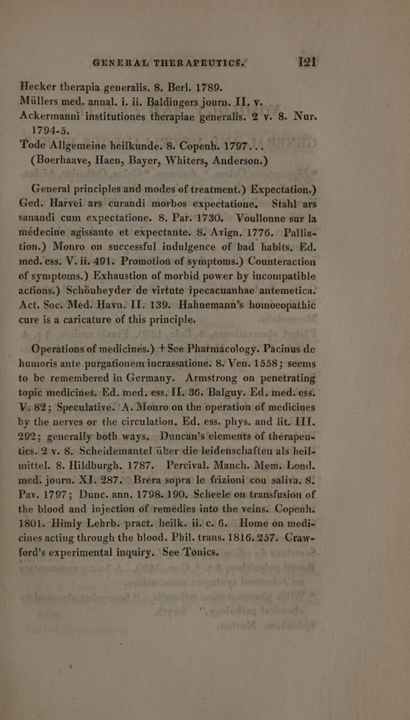 GENERAL THERAPEUTICS.” yar Hecker therapia generalis. 8. Berl. 1789. Miillers med. annal. i. ii. Baldingers j journ. IT. vy... . Ackermanni institutiones therapiae generalis. 2 v. 8. Nur. 1794-5. Mis Tode Allgemeine heilkunde. 8. Copenh. 1797... (Boerhaave, Haen, Bayer, Whiters, Anderson.) General principles and modes of treatment.) Expectation.) Ged. Harvei ars curandi. morbos expectatione. Stahl’ ars sanandi cum expectatione. 8. Par..1730. Voullonne sur la médecine agissante et expectante. 8. Avign. 1776. Pallia- tion.) Monro on successful indulgence of bad habits. Ed. med. ess. V. ii. 491. Promotion of symptoms.) Counteraction of symptoms.) Exhaustion of morbid power by incompatible actions.) Schonheyder de virtute ipecacuanhae antemetica. Act. Soc. Med. Havn. II. 139. Hahnemann’s homoeopathic cure is a caricature of this principle. i . Operations of medicines.) + See Pharmacology. Pacinus de humoris ante purgationem incrassatione. 8. Ven. 1558; seems to be remembered in Germany. Armstrong on penetrating topic medicines. Ed. med. ess. II. 36. Balguy. Ed. med. ess. VY. 82; Speculative. ‘A. Monro on the operation of medicines by the nerves or the circulation. Ed. ess. phys. and lit. IIT. 292; generally both ways. Duncan’s elements of therapeu- tics. 2 v. 8. Scheidemantel uber die leidenschaften als heil- mittel. 8. Hildburgh. 1787. Percival. Manch. Mem. Lond. med. journ. XI. 287. Brera sopra’ le frizioni'con saliva. 8. Pav. 1797; Dunc. ann. 1798. 190. Scheele on transfusion of the blood and injection of remedies into the veins. Copenh. 1801. Himly Lehrb. pract. heilk. ii. c. 6.| Home on medi- cines acting through the blood. Phil. trans. 1816, 257. Craw- fete experimental inquiry. See Tonics.