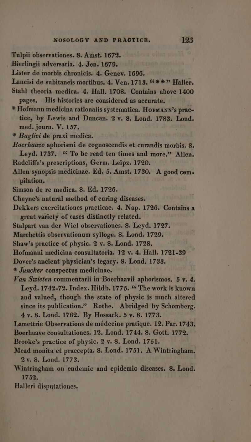 Tulpii observationes. 8. Amst. 1672. _ Bierlingii adversaria. 4. Jen. 1679. Lister de morbis chronicis. 4. Genev. 1696. Lancisi de subitaneis mortibus. 4. Ven. 1713. 6 * *” Haller. Stahl theoria medica. 4. Hall. 1708. Contains above 1400 pages. His histories are considered as accurate. * Hofmann medicina rationalis systematica. Hormann’s prace tice, by Lewis and Duncan. 2 v. 8. Lond. 1783. Lond. med, journ. V. 157. * Baglivi de praxi medica. Boerhaave aphorismi de cognoscendis et curandis morbis. 8. Leyd. 1737. ‘* To be read ten times and more.” Allen. Radcliffe’s prescriptions, Germ. Leipz. 1720. Allen synopsis medicinae. Ed. 5. Amst. 1730. A good com- pilation. Simson de re medica. 8. Ed. 1726. ‘Cheyne’s natural method of curing diseases. Dekkers exercitationes practicae. 4. Nap. 1726. Contains a great variety of cases distinctly related. Stalpart van der Wiel observationes. 8. Leyd. 1727. Marchettis observationum sylloge. 8. Lond. 1729. Shaw’s practice of physic. 2 v. 8. Lond. 1728. Hofmanni medicina consultatoria. 12 v. 4. Hall. 1721-39 Dover’s ancient physician’s legacy. 8. Lond. 1733. * Juncker conspectus medicinae. : Van Swieten commentarii in Boerhaavii aphorismos, 5 v. 4. Leyd. 1742-72. Index. Hildb. 1775. ** The work is known and valued, though the state of physic is much altered since its publication.” Rothe. Abridged by Schomberg. 4 y. 8. Lond. 1762. By Hossack. 5 v. 8. 1773. Lamettrie Observations de médecine pratique. 12. Par. 1743. Boerhaave consultationes. 12. Lond. 1744. 8. Gott. 1772. Brooke’s practice of physic. 2 v. 8. Lond. 1751. Mead monita et praecepta. 8. Lond. 1751. A Wintringham. 2y. 8. Lond. 1773. Wintringham on endemic and epidemic diseases. 8. Lond. 1752. Halleri disputationes,
