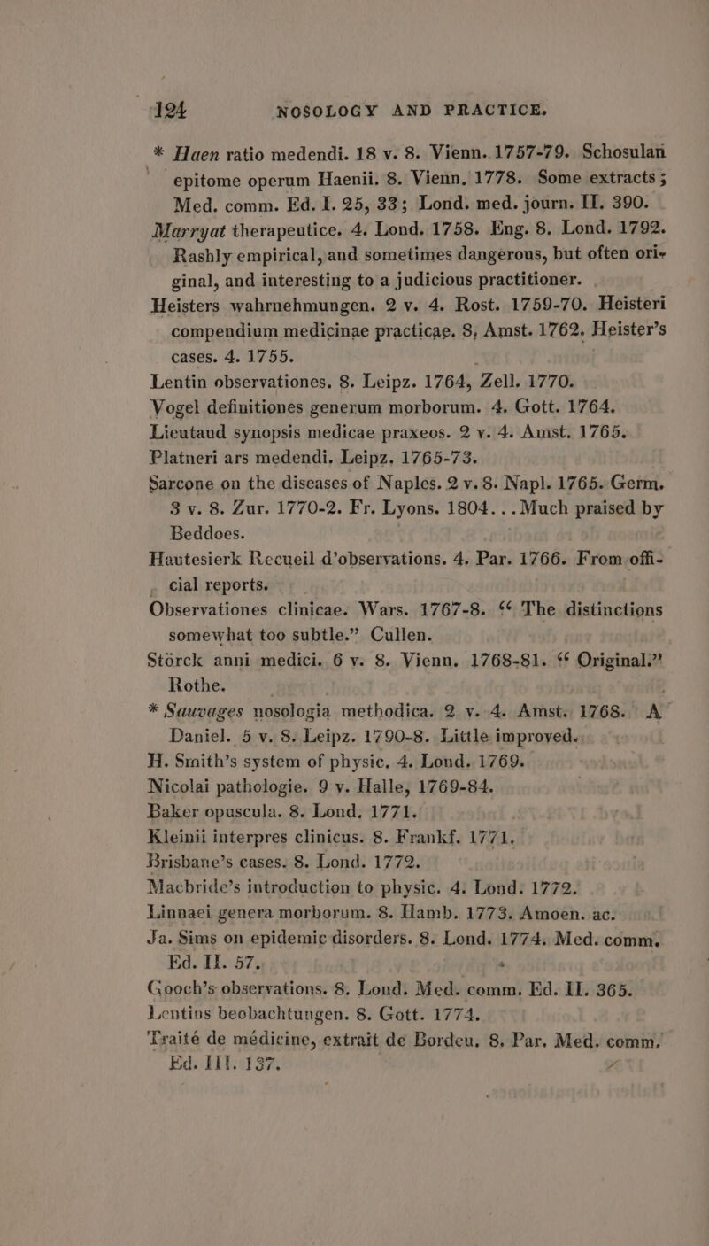 * Haen ratio medendi. 18 v. 8. Vienn..1757-79. Schosulan ‘epitome operum Haenii. 8. Vienn. 1778. Some extracts ; Med. comm. Ed. I. 25, 33; Lond. med. journ. IT. 390. Marryat therapeutice. 4. Lond, 1758. Eng. 8. Lond. 1792. Rashly empirical, and sometimes dangerous, but often ori- ginal, and interesting to a judicious practitioner. | Heisters wahrnehmungen. 2 v. 4. Rost. 1759-70. Heisteri compendium medicinae practicae. 8. Amst. 1762, Heister’s cases. 4. 1755. Lentin observationes. 8. Leipz. 1764, Zell. 1770. Vogel definitiones generum morborum. 4. Gott. 1764. Licutaud synopsis medicae praxeos. 2 v. 4. Amst. 1765. Platneri ars medendi. Leipz. 1765-73. Sarcone on the diseases of Naples. 2 v.8. Nap]. 1765. Germ, 3 v. 8. Zur. 1770-2. Fr. Lyons. 1804... Much praised by Beddoes. . Hautesierk Recueil d’observations. 4. Par. 1766. From offi- . cial reports. Observationes clinicae. Wars. 1767-8. ‘* The distinctions somewhat too subtle.” Cullen. Storck anni medici. 6 v. 8. Vienn. 1768-81. ‘* Original.” Rothe. . | | * Sauvages nosologia methodica. 2 v. 4. Amst. 1768. A Daniel. 5 v. 8. Leipz. 1790-8. Little improved. ; : H. Smith’s system of physic. 4. Lond. 1769. Nicolai pathologie. 9 v. Halle, 1769-84. Baker opuscula. 8. Lond. 1771. Kleinii interpres clinicus. 8. Frankf. 1771, Brisbane’s cases. 8. Lond. 1772. Macbride’s introduction to physic. 4. Lond. 1772. Linnaei genera morborum. 8. Hamb. 1773. Amoen. ac. Ja. Sims on epidemic disorders. 8. Lond. 1774, Med. comm. Ed. II. 57. s G.ooch’s observations. 8. Lond. Med. comm. Ed. IL. 365. Lentins beobachtungen. 8. Gott. 1774. Traité de médicine, extrait de Bordeu. 8. Par. Med. comm. Ed. IIT. 137. y