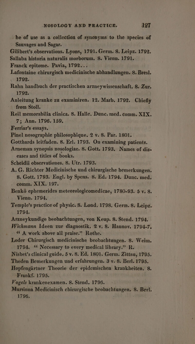_hbe of use as a collection of synonyms to the species of Sauvages and Sagar. Gilibert’s observations. Lyons, 1791. Germ. 8. Leipz. 1792. Sallaba historia naturalis morborum. 8. Vienn. 1791. Franck epitome. Pavia, 1792... Lafontaine chirurgisch medicinische abhandlungen. 8. Bresl. 1792. Rahn handbuch der practischen arzneywissenschaft. 8. Zur. 1792. Anleitung kranke zu examiniren. 12. Marb. 1792. Chiefly from Stoll. Reil memorabilia clinica. 8. Halle. Dunc. med. comm. XIX. 7; Ann. 1796. 159. -Ferriar’s essays. | Pinel nosographie philosophique. 2 v. 8. Par. 1801. Gotthards leitfaden. 8. Erl. 1793. On examining patients. Arneman synopsis nosologiae. 8. Gott. 1793. Names of dis- eases and titles of books. Scheidii observationes. 8. Utr. 1793. A. G. Richter Medicinische und chirurgische bemerkungen. 8. Gott. 1793. Engl. by Spens. 8. Ed. 1794. Dunc. med. comm. XIX. 197. Benko ephemerides dite cpnoleananoeten 1780-93. 5 v. 8. Vienn. 1794, Temple’s practice of physic. 8. Lond. 1798. Germ. 8. Leipz. 1794. Arzneykundige beobachtungen, von Keup. 8. Stend. 1794. Wichmann Ideen zur diagnostik. 2 v. 8. Hannov. 1794-7, “¢ A work above all praise.” Rothe. Loder Chirurgisch medicinische beobachtungen. 8. Weim. 1794. ** Necessary to every medical library.” R. Nisbet’s clinical guide. 5 v. 8. Ed. 1801. Germ. Zittau, 1795. Theden Bemerkungen und erfahrungen. 3 v. 8. Berl. 1795. Hopfengartner Theorie der epidemischen krankheiten. 8. Frankf. 1795. Vogels krankenexamen. 8. Stend. 1796. Mursinna Medicinisch chirurgische beobachtungen. 8. Berl. 1796,