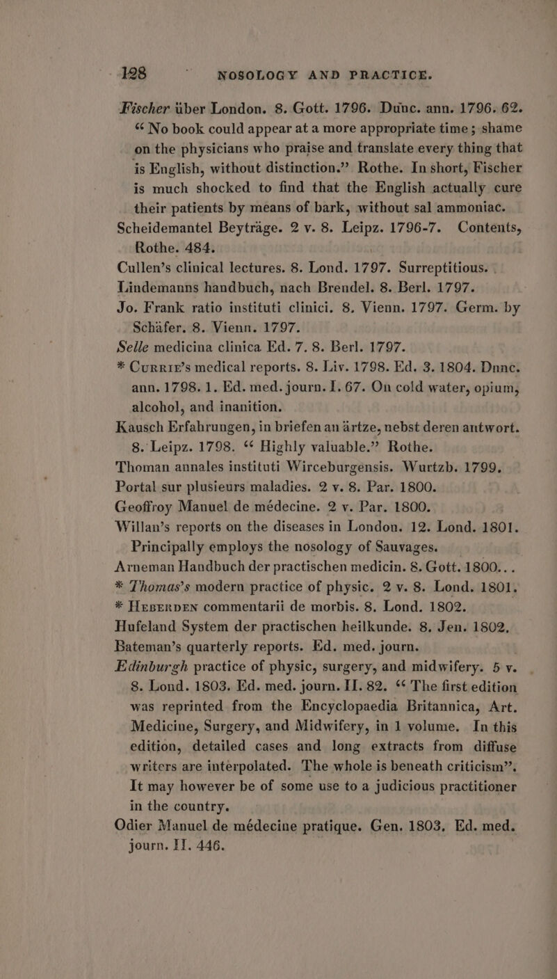 Fischer uber London. 8. Gott. 1796. Dunc. ann. 1796. 62. “ No book could appear at a more appropriate time ; shame on the physicians who praise and translate every thing that is English, without distinction.” Rothe. In short, Fischer is much shocked to find that the English actually cure their patients by means of bark, without sal ammoniac. Scheidemantel Beytrage. 2 v. 8. Leipz. 1796-7. Contents, Rothe. 484. Cullen’s clinical lectures. 8. Lond. 1797. Surreptitious. Lindemanns handbuch, nach Brendel. 8. Berl. 1797. Jo. Frank ratio instituti clinici, 8. Vienn. 1797. Germ. by Schafer. 8. Vienn. 1797. Selle medicina clinica Ed. 7. 8. Berl. 1797. * Currie’s medical reports. 8. Liv. 1798. Ed. 3. 1804. Dnnce. ann. 1798. 1. Ed. med. journ. 1. 67. On cold water, opium, alcohol, and inanition. Kausch Erfahrungen, in briefen an artze, nebst deren antwort. 8. Leipz. 1798. ** Highly valuable.” Rothe. Thoman annales instituti Wirceburgensis. Wurtzb. 1799. Portal sur plusieurs maladies. 2 v. 8. Par. 1800. Geoffroy Manuel de médecine. 2 v. Par. 1800. Willan’s reports on the diseases in London. 12. Lond. 1801. Principally employs the nosology of Sauvages. _ Arneman Handbuch der practischen medicin. 8. Gott. 1800... * Thomas’s modern practice of physic. 2 v. 8. Lond. 1801. * HeserpEN commentarii de morbis. 8. Lond. 1802. Hufeland System der practischen heilkunde. 8, Jen. 1802, Bateman’s quarterly reports. Ed. med. journ. Edinburgh practice of physic, surgery, and midwifery. 5 v. 8. Lond. 1803. Ed. med. journ. II. 82. ** The first edition was reprinted from the Encyclopaedia Britannica, Art. Medicine, Surgery, and Midwifery, in 1 volume. In this edition, detailed cases and long extracts from diffuse writers are interpolated. The whole is beneath criticism’. It may however be of some use to a judicious practitioner in the country. Odier Manuel de médecine pratique. Gen. 1803, Ed. med. journ. IT. 446. |