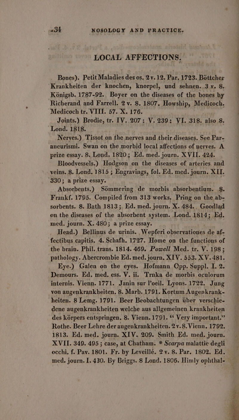 LOCAL AFFECTIONS. Bones). Petit Maladies des os. Qv. £2, Par. 1723. Eedeher Krankheiten der knochen, knorpel, und sehnen. 3 y. 8. Konigsb. 1787-92.. Boyer on the diseases of the bones by Richerand and Farrell. 2 v. 8. 1807, Howship, Medicoch. Medicoch tr. VIII. 57. X. 176. : : | Joints.) Brodie, tr. [V..207: V. 239: VI. 318. also 8, Lond. 1818. eg | Nerves.) Tissot on the nerves and their.diseases. See Par- aneurismi. Swan on the morbid local affections of nerves. A prize essay. 8. Lond. 1820; Ed. med. journ. XVII. 424. | Bloodvessels.) Hodgson on the diseases of arteries and veins. 8. Lond. 1815 ; Engravings, fol. Ed. med. - Journ. XII. 330; a prize essay. Absorbents.) Sommering de morbis absorbentium. 8. Frankf. 1795. Compiled from 313 works. Pring on the ab- sorbents. 8. Bath 1813; Ed. med. journ. X. 484... Goodlad on the diseases of the absorbent system. Lond. 1814; kd. med. journ. X. 480; a prize essay. Head.) Bellinus de urinis. _Wepferi observations de af- fectibus capitis. 4 4. Schafh. 1727. Home on the functions of the brain. Phil. trans. 1814. 469. Powell Med. tr. V. 198; pathology. Abercrombie Ed. med. journ. XIV. 553. XV. 481. Eye.) Galen on the eyes. Hofmann Opp. Suppl. I. 2. Demours. Ed. med. ess. V. ii. Trnka de morbis oculorum internis. Vienn. 1771. Janin sur Poeil. Lyons. 1722. Jung von augenkrankheiten. 8. Marb. 1791. Kortum Augepkrank- heiten. 8 Lemg. 1791. Beer Beobachtungen uber verschie- dene augenkrankheiten welche aus allgemeinen krankheiten des korpers entspringen. 8. Vienn. 1791. ‘* Very important.” Rothe. Beer Lehre der augenkrankheiten. 2y.8.Vienn, 1792. 1813. Ed. med. journ. XIV. 209. Smith Ed. med. journ. XVII. 349. 495; case, at Chatham. * Scarpa malattie degli occhi. f. Pav. 1801. Fr. by Leveillé. 2v. 8. Par. 1802. Ed.