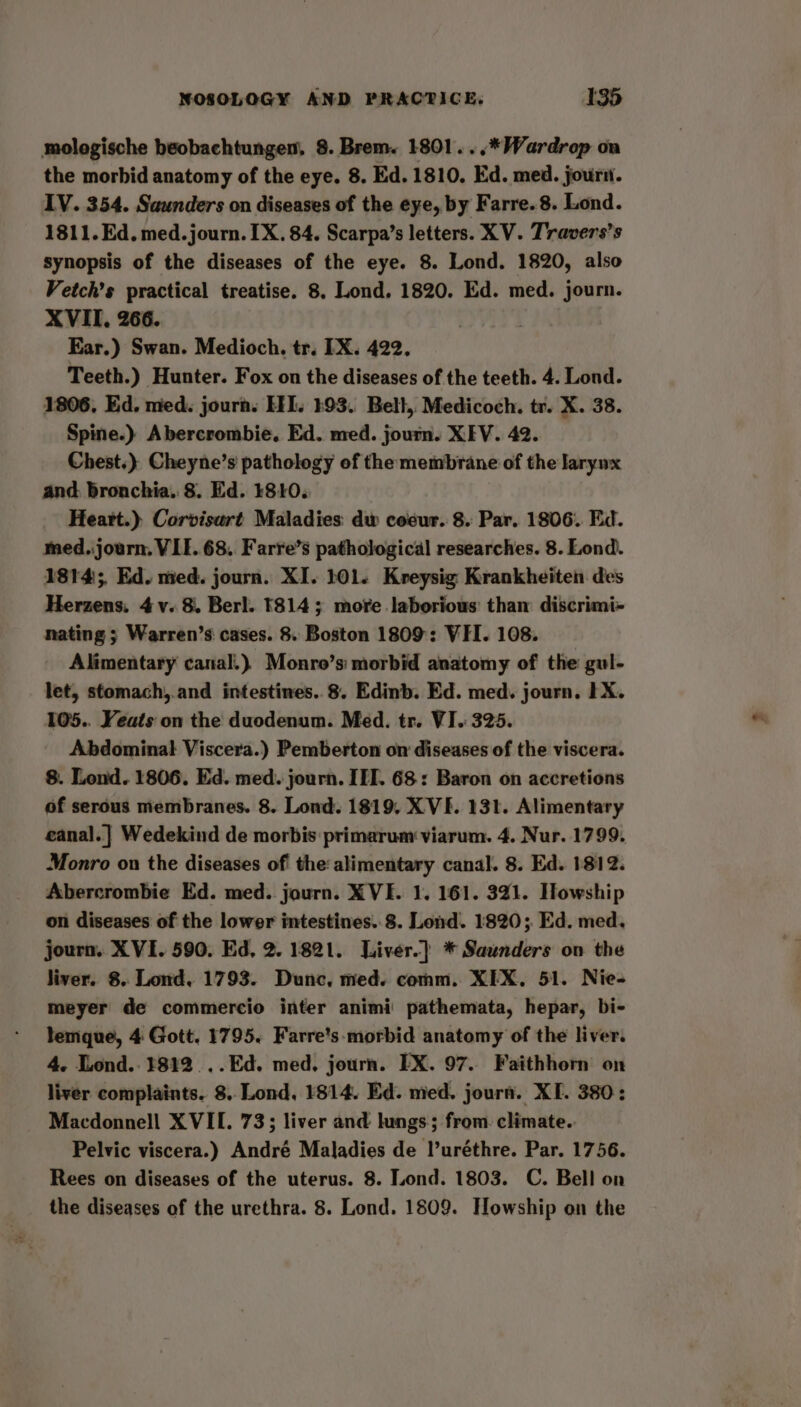 mologische beobachtungen, 8. Brem. 1801. ..* Wardrop on the morbid anatomy of the eye. 8. Ed. 1810. Ed. med. jour. IV. 354. Saunders on diseases of the eye, by Farre..8. Lond. 1811. Ed. med. journ. IX. 84. Scarpa’s letters. XV. Travers’s synopsis of the diseases of the eye. 8. Lond. 1820, also Vetch’s practical treatise. 8. Lond. 1820. Ed. med. journ. XVII. 266. Ear.) Swan. Medioch. tr. IX. 422. Teeth.) Hunter. Fox on the diseases of the teeth. 4. Lond. 1806, Ed. med. journs HEI. 193. Belt, Medicoch. tr. X. 38. Spine.) Abercrombie. Ed. med. journ. XEV. 42. Chest.) Cheyne’s pathology of the membrane of the Jarynx and bronchia. 8. Ed. 4810. Heart.) Corvisart Maladies dw coeur. 8. Par. 1806. Ed. med.journ. VIE. 68. Farre’s pathological researches. 8. Lond. 1814; Ed. med. journ. XI. 101. Kreysig Krankheiten des Herzens, 4 v. 8. Berl. 1814; more. laborious: than’ discrimi- nating ; Warren’s cases. 8. Boston 1809: VII. 108. Alimentary canal.) Monro’s morbid anatomy of the gul- let, stomach,.and intestines. 8. Edinb. Ed. med. journ. 1X. 105.. Yeats on the duodenum. Med. tr. VI. 325. Abdominal Viscera.) Pemberton on diseases of the viscera. 8. Lond. 1806, Ed. med. journ. ITT. 68: Baron on accretions of serous membranes. 8. Lond. 1819. X VE. 131. Alimentary eanal.| Wedekind de morbis:primarum viarum. 4. Nur. 1799. Monro on the diseases of the alimentary canal. 8. Ed. 1812. Abercrombie Ed. med. journ. X VE. 1. 161. 321. Howship on diseases of the lower intestines. 8. Lond. 1820; Ed. med. journ. XVI. 590. Ed, 2. 1821. Liver.]} * Saunders on the liver. 8. Lond. 1793. Dunc, med. comm. XIX. 51. Nie- meyer de commercio inter animi pathemata, hepar, bi- lemque, 4 Gott. 1795. Farre’s-morbid anatomy of the liver. 4. Lond.. 1812... Ed. med, journ. EX. 97. Faithhorn on liver complaints. 8.. Lond, 1814. Ed. med. journ. XI. 380: Macdonnell XVII. 73; liver and lungs; from. climate.. Pelvic viscera.) André Maladies de luréthre. Par. 1756. Rees on diseases of the uterus. 8. Lond. 1803. C. Bell on the diseases of the urethra. 8. Lond. 1809. Howship on the