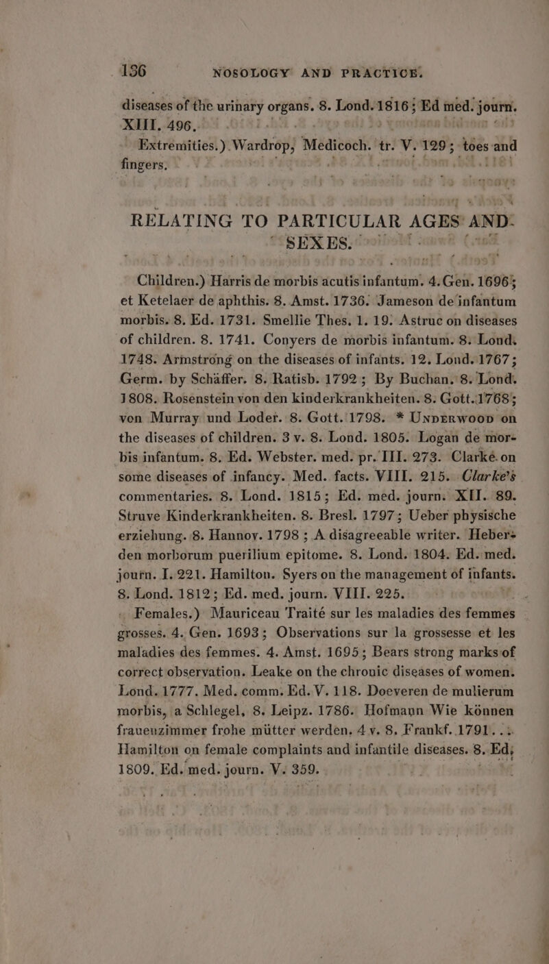 diseases of the urinary ov 8. Lond. 18165 ; Ed med. jour. XII. 496. Extremities, ) Wardrop; Meateoch. tr. V. 129; toes: an fingers. RELATING TO PARTICULAR AGES AND: SEXES.” Hot Children.) Harris de morbis acutis infantum. 4.Gen. 16965 et Ketelaer de aphthis. 8. Amst. 1736. Jameson de infantum morbis. 8, Ed. 1731. Smellie Thes. 1. 19: Astruc on diseases of children. 8. 1741. Conyers de morbis infantum. 8. Lond. 1748. Arinstrong on the diseases of infants. 12. Lond. 1767 ; Germ. by Schaffer. 8. Ratisb. 1792; By Buchan. 8. Lond. 1808. Rosenstein von den kinderkrankheiten. 8. Gott..1768; ven Murray und Loder. 8. Gott..1798. * Unprrwoop on the diseases of children. 3 v. 8. Lond. 1805. Logan de mor- bis infantum. 8. Ed. Webster. med. pr. III. 273. Clarké.on some diseases of infancy. Med. facts. VIII. 215. Clarke's commentaries. 8. Lond. 1815; Ed. med. journ. XII. 89. Struve Kinderkrankheiten. 8. Bresl. 1797; Ueber physische erziehung. 8. Hannoy. 1798 ; A disagreeable writer. Heber den morborum puerilium epitome. 8. Lond. 1804. Ed. med. journ. I. 221. Hamilton. Syers on the management of mie 8. Lond. 1812; Ed. med. journ. VIII. 225. | _ Females.) Mauriceau Traité sur les maladies des Firat grosses. 4. Gen. 1693; Observations sur la grossesse et les maladies des femmes. 4. Amst. 1695; Bears strong marks of correct observation. Leake on the chronic diseases of women. Lond. 1777. Med. comm. Ed. V. 118. Doeveren de mulierum morbis, a Schlegel, 8. Leipz. 1786. Hofmann Wie kénnen frauenzimmer frohe miitter werden. 4 v. 8. Frankf. 1791. Hamilton on female complaints and infantile diseases. 8. Bad, 1809. ‘Ed. med. senyny Vie 359.