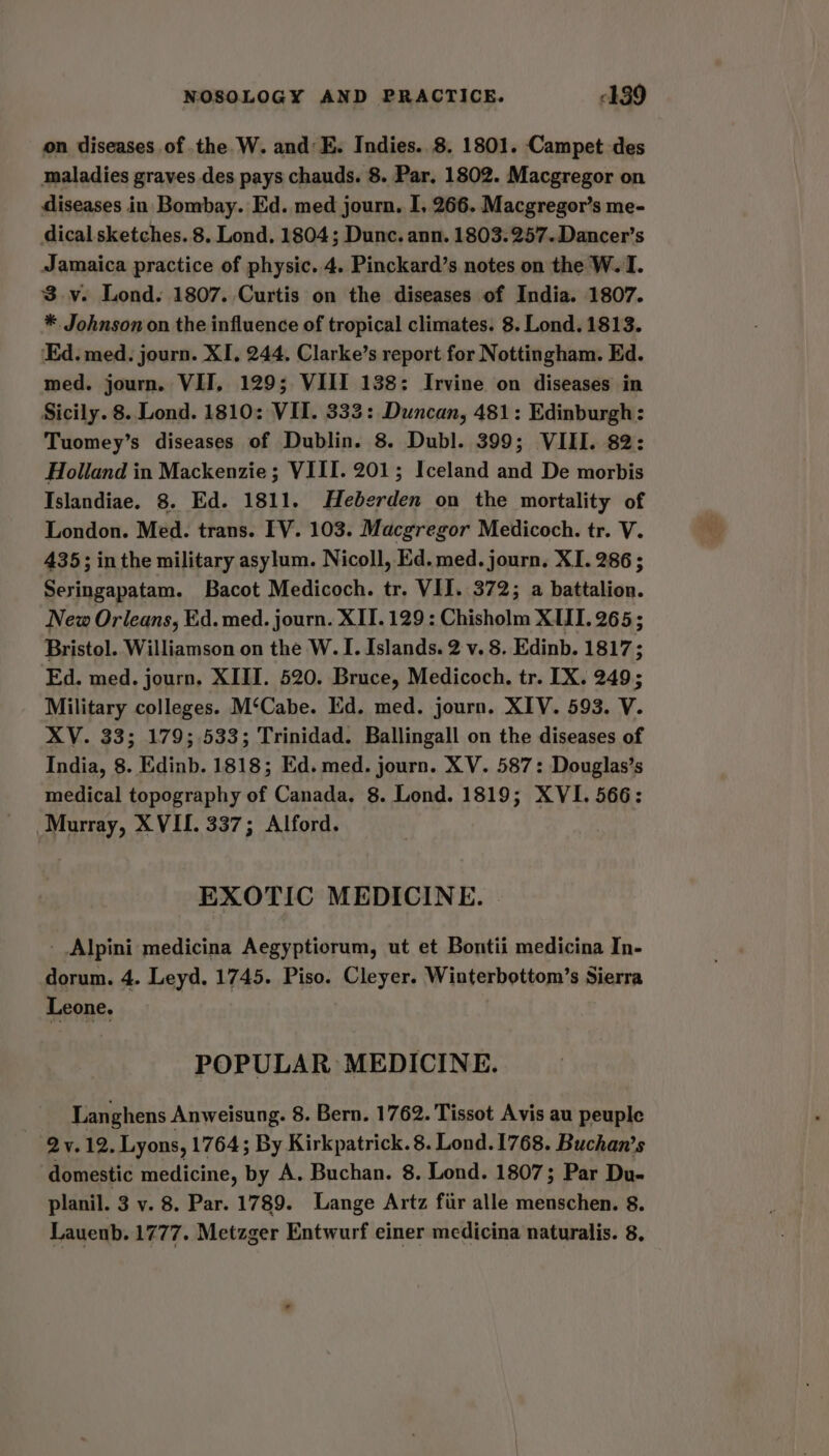 on diseases of the W. and: E. Indies. 8. 1801. Campet des maladies graves des pays chauds. 8. Par, 1802. Macgregor on diseases in Bombay. Ed. med journ. I, 266. Macgregor’s me- dical sketches. 8. Lond. 1804; Dunc. ann. 1803:257.Dancer’s Jamaica practice of physic. 4. Pinckard’s notes on the W. I. 3.v. Lond. 1807. Curtis on the diseases of India. 1807. * Johnson on the influence of tropical climates. 8. Lond. 1813. ‘Ed. med. journ. XI, 244. Clarke’s report for Nottingham. Ed. med. journ. VIT, 129; VIII 138: Irvine on diseases in Sicily. 8. Lond. 1810: VII. 333: Duncan, 481: Edinburgh: Tuomey’s diseases of Dublin. 8. Dubl. 399; VIII. 82: Holland in Mackenzie; VIII. 201; Iceland and De morbis Islandiae. 8. Ed. 1811. Heberden on the mortality of London. Med. trans. [V. 103. Macgregor Medicoch. tr. V. 435; inthe military asylum. Nicoll, Ed. med. journ. XI. 286 ; Seringapatam. Bacot Medicoch. tr. VII. 372; a battalion. New Orleans, Ed. med. journ. XII. 129 : Chisholm XII. 265; Bristol. Williamson on the W. I. Islands. 2 v. 8. Edinb. 1817; Ed. med. journ. XIII. 520. Bruce, Medicoch. tr. IX. 249; Military colleges. M‘Cabe. Ed. med. journ. XIV. 593. V. XV. 33; 179; 533; Trinidad. Ballingall on the diseases of India, 8. Edinb. 1818; Ed. med. journ. XV. 587: Douglas’s medical topography of Canada. 8. Lond. 1819; XVI. 566: Murray, XVII. 337; Alford. EXOTIC MEDICINE. Alpini medicina Aegyptiorum, ut et Bontii medicina In- dorum. 4. Leyd. 1745. Piso. Cleyer. Winterbottom’s Sierra Leone. POPULAR MEDICINE. Langhens Anweisung. 8. Bern. 1762. Tissot Avis au peuple 2 v.12. Lyons, 1764; By Kirkpatrick. 8. Lond. 1768. Buchan’s domestic medicine, by A. Buchan. 8. Lond. 1807; Par Du- planil. 3 v. 8. Par. 1789. Lange Artz fiir alle menschen. 8. Lauenb. 1777. Metzger Entwurf einer medicina naturalis. 8.