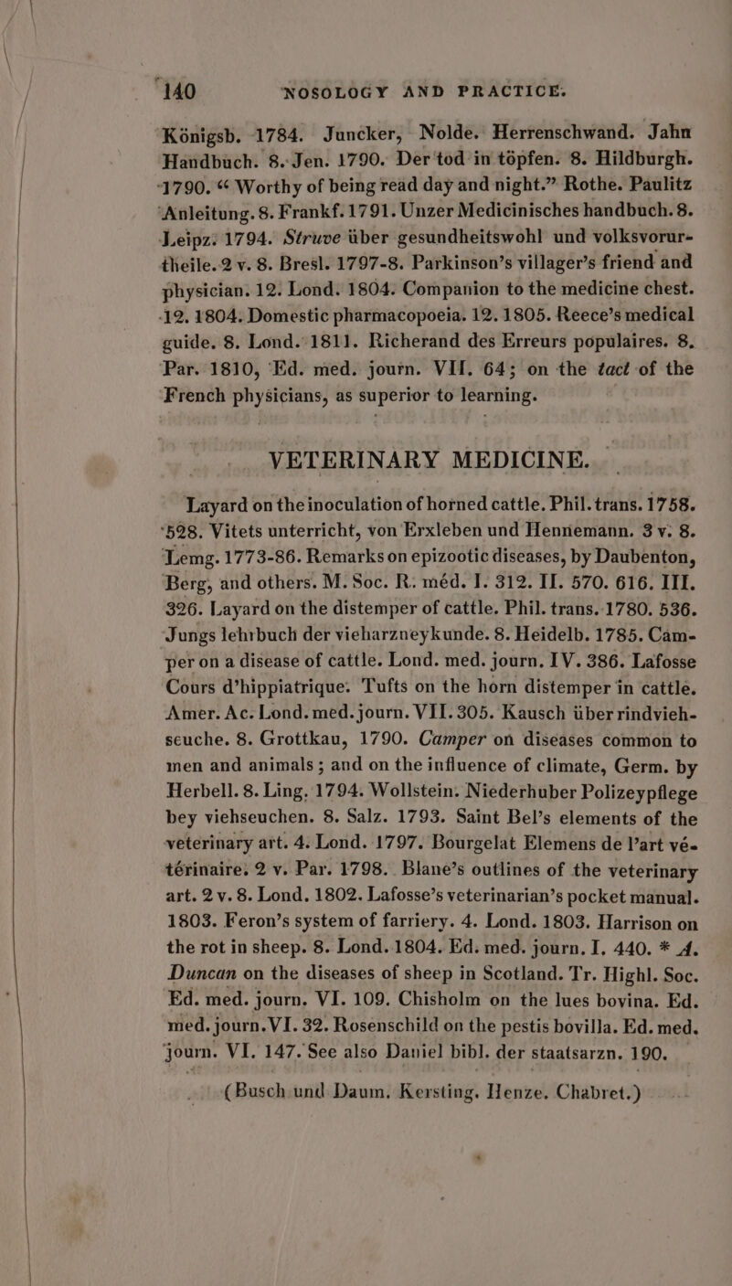 Kénigsb. 1784. Juncker, Nolde. Herrenschwand. Jahn Handbuch. 8.:Jen. 1790. Der'tod in tépfen. 8. Hildburgh. 1790. “ Worthy of being read day and night.” Rothe. Paulitz ‘Anleitung. 8. Frankf. 1791. Unzer Medicinisches handbuch. 8. Leipz: 1794. Struve iber gesundheitswoh! und volksvorur- theile..2 v. 8. Bresl. 1797-8. Parkinson’s villager’s friend and physician. 12. Lond. 1804. Companion to the medicine chest. -12. 1804. Domestic pharmacopoeia. 12. 1805. Reece’s medical guide. 8. Lond. 1811. Richerand des Erreurs populaires. 8. ‘Par. 1810, ‘Ed. med. journ. VII. 64; on the ¢act of the French physicians, as superior to learning. VETERINARY MEDICINE. Layard on the inoculation of horned cattle. Phil. trans. 1758. ‘528. Vitets unterricht, von Erxleben und Hennemann. 3v. 8. ‘Lemg. 1773-86. Remarks on epizootic diseases, by Daubenton, Berg, and others. M. Soc. R. méd. I. 312. II. 570. 616. ITI. 326. Layard on the distemper of cattle. Phil. trans. 1780. 536. Jungs lehrbuch der vieharzneykunde. 8. Heidelb. 1785. Cam- per on a disease of cattle. Lond. med. journ. IV. 386. Lafosse Cours d’hippiatrique. Tufts on the horn distemper in cattle. Amer. Ac. Lond. med. journ. VII. 305. Kausch tiber rindvieh- seuche. 8. Grottkau, 1790. Camper on diseases common to men and animals ; and on the influence of climate, Germ. by Herbell. 8. Ling, 1794. Wollstein. Niederhuber Polizeypflege bey viehseuchen. 8. Salz. 1793. Saint Bel’s elements of the veterinary art. 4. Lond. 1797. Bourgelat Elemens de l’art vé- térinaire. 2 v. Par. 1798. Blane’s outlines of the veterinary art. 2v. 8. Lond. 1802. Lafosse’s veterinarian’s pocket manual. 1803. Feron’s system of farriery. 4. Lond. 1803. Harrison on the rot in sheep. 8. Lond. 1804. Ed. med. journ. I, 440. * 4. Duncan on the diseases of sheep in Scotland. Tr. Highl. Soc. Ed. med. journ. VI. 109. Chisholm on the lues bovina. Ed. med. journ. VI. 32. Rosenschild on the pestis bovilla. Ed. med. journ. VI. 147. See also Daniel bibl. der staatsarzn. 190. (Busch und Daum, Kersting. Henze. Chabret.)