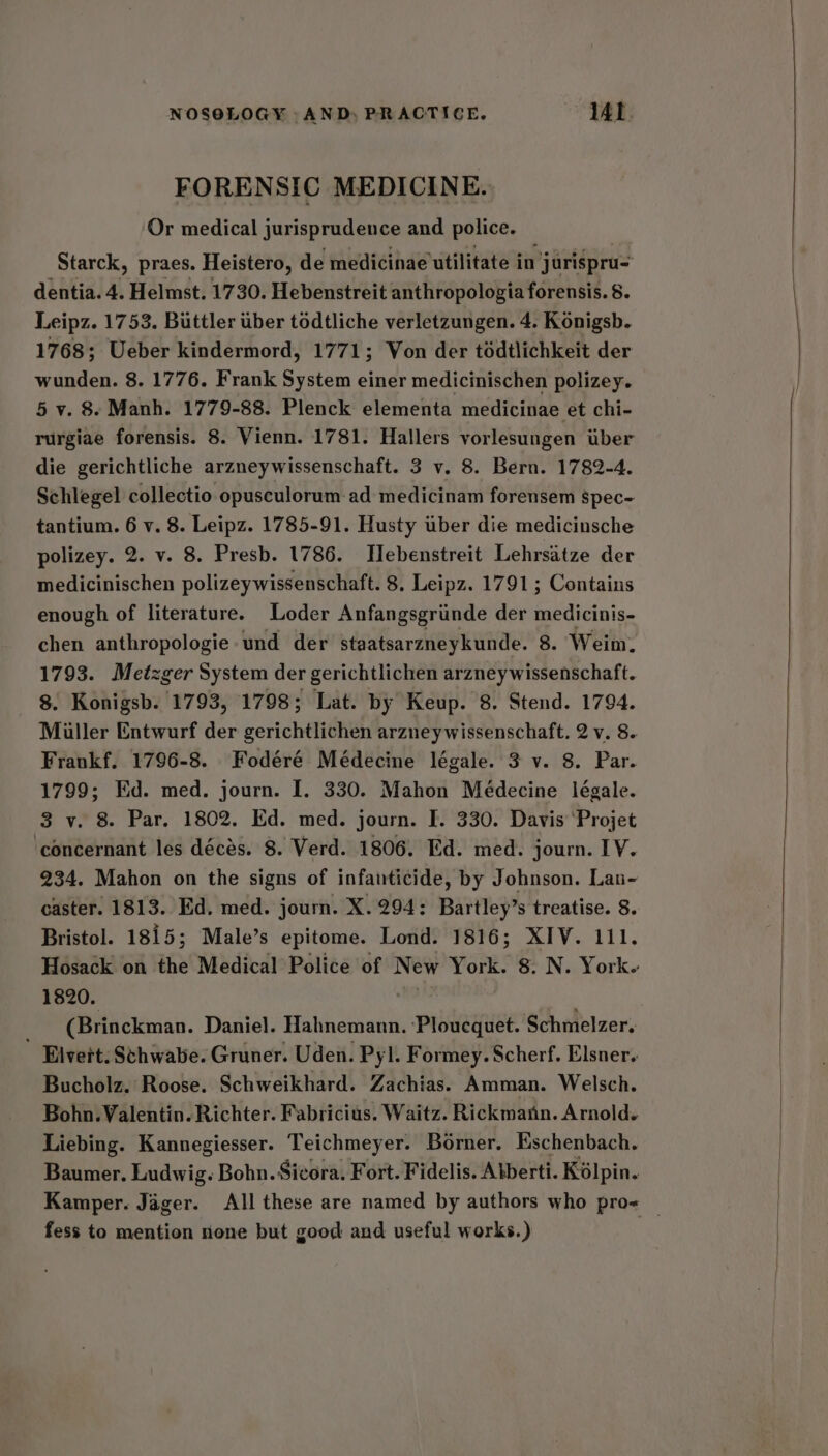 FORENSIC MEDICINE. Or medical jurisprudence and police. Starck, praes. Heistero, de medicinae utilitate in jurispru- dentia. 4. Helmst. 1730. Hebenstreit anthropologia forensis. 8. Leipz. 1753. Buttler ber todtliche verletzungen. 4. Konigsb. 1768; Ueber kindermord, 1771; Von der tédtlichkeit der wunden. 8. 1776. Frank System einer medicinischen polizey. 5 v. 8. Manh. 1779-88. Plenck elementa medicinae et chi- rurgiae forensis. 8. Vienn. 1781. Hallers vorlesungen uber die gerichtliche arzneywissenschaft. 3 v. 8. Bern. 1782-4. Schlegel collectio opusculorum ad medicinam forensem spec- tantium. 6 v. 8. Leipz. 1785-91. Husty tiber die medicinsche polizey. 2. v. 8. Presb. 1786. Hebenstreit Lehrsatze der medicinischen polizeywissenschaft. 8. Leipz. 1791; Contains enough of literature. Loder Anfangsgriinde der medicinis- chen anthropologie und der staatsarzneykunde. 8. Weim. 1793. Metzger System der gerichtlichen arzneywissenschaft. 8. Konigsb. 1793, 1798; Lat. by Keup. 8. Stend. 1794. Miller Entwurf der gerichtlichen arzneywissenschaft. 2 v. 8. Frankf. 1796-8. Fodéré Médecine légale. 3 v. 8. Par. 1799; Ed. med. journ. I. 330. Mahon Médecine leégale. 3 v. 8 Par. 1802. Ed. med. journ. I. 330. Davis ‘Projet ‘concernant les décés. 8. Verd. 1806. Ed. med. journ. IV. 234. Mahon on the signs of infanticide, by Johnson. Lan- caster. 1813. Ed. med. journ. X.294: Bartley’s treatise. 8. Bristol. 1815; Male’s epitome. Lond. 1816; XIV. 111. Hosack on the Medical Police of New York. 8. N. York. 1820. _ (Brinckman. Daniel. Hahnemann. ‘Ploucquet. Schmelzer. Elvert. Schwabe. Gruner. Uden. Pyl. Formey. Scherf. Elsner. Bucholz. Roose. Schweikhard. Zachias. Amman. Welsch. Bohn. Valentin. Richter. Fabricius. Waitz. Rickman. Arnold. Liebing. Kannegiesser. Teichmeyer. Borner. Eschenbach. Baumer. Ludwig. Bohn. Sicora. Fort. Fidelis. Alberti. Kolpin. Kamper. Jager. All these are named by authors who pro« — fess to mention none but good and useful works.) |