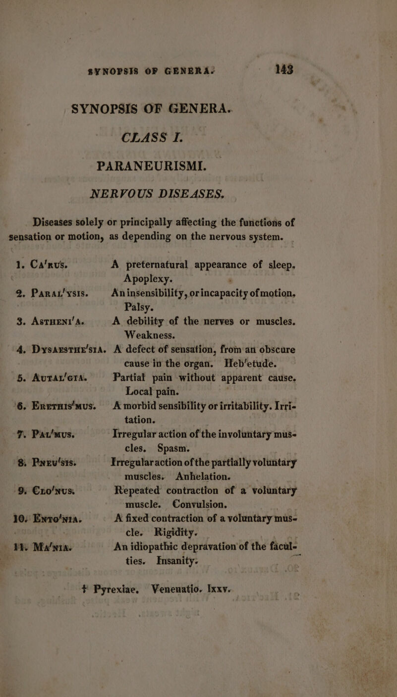 SYNOPSIS OF GENERA. CLASS I. PARANEURISMI. NERVOUS DISEASES. Diseases solely or principally affecting the functions of sensation or motion, as depending on the nervous system. 1. Ca’rus. A preternatural appearance of sleep. Apoplexy. 2. Parat’ysis. Aninsensibility, or Hdica panies of motion. Palsy. 3. AsSTHENI’ A. A debility of the nerves or muscles. Weakness. 4. Dysarstue's1a. A defect of sensation, from an obscure cause in the organ. Heb’etude. 5. Autar’cra. Partiat pain without apparent cause. Local pain. 6. Enernis’mus. A morbid sensibility or irritability. Irri- tation. 7. Pat'mus. Irregular action of the involuntary mus- | cles. Spasm. 8, Prev'sts. Frregularaction of the partially voluntary muscles. Anhelation. 9. €xo'nvs. Repeated contraction of a voluntary muscle. Convulsion. 10. Enro'nta. A fixed contraction of a voluntary mus- | cle. Rigidity. ER Ma’nta. An idiopathic depravation of the facul- ties. Insanity. ¥ Pyrexiae, Venenatio. Ixxv.