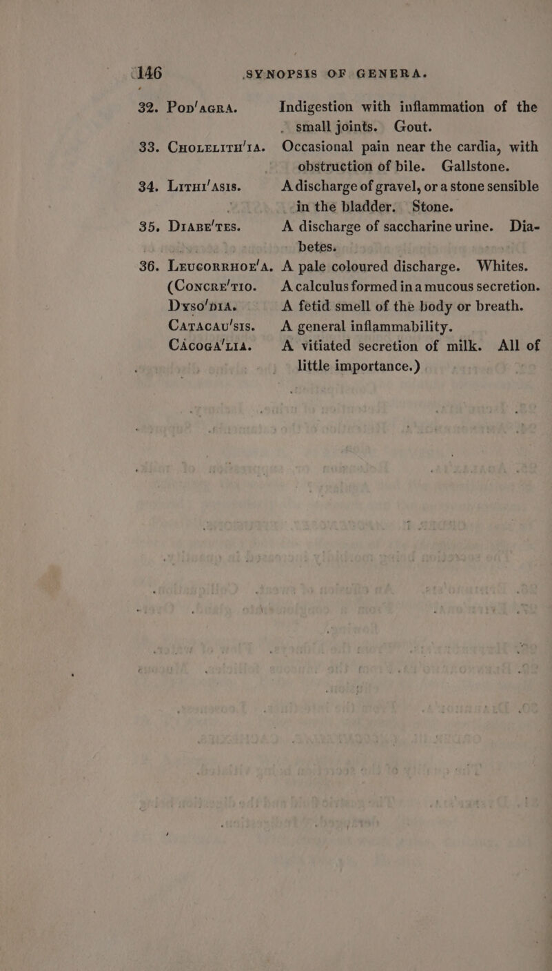 32. Pop’acra. Indigestion with inflammation of the small joints. Gout. 33. Cuoxeity’1a. Occasional pain near the cardia, with obstruction of bile. Gallstone. 34. Lrrut’ Asis. A discharge of gravel, or a stone sensible 7 in the bladder. Stone. 35. Diape'TEs. A discharge of saccharine urine. Dia- betes. 36. Levcorruor’a, A pale coloured discharge. Whites. (Concre't10o. Acalculus formed ina mucous secretion. Dyso’p1a. A fetid smell of the body or breath. Caracavu’sts. A general inflammability. CaAcoca’t1a. A vitiated secretion of milk. All of little importance.)