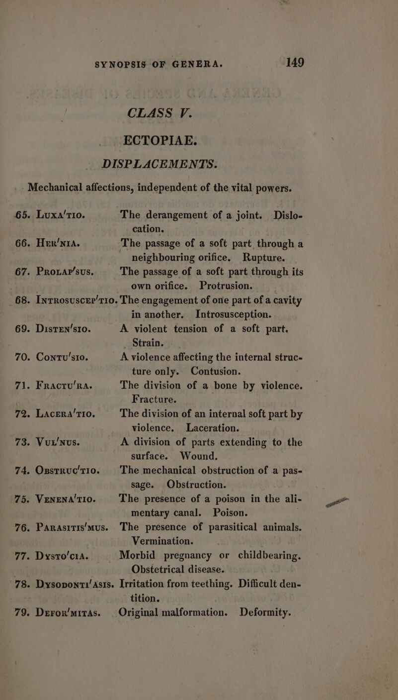 CLASS V. ECTOPIAE. DISPLACEMENTS. - Mechanical affections, independent of the vital powers. 65. Luxa'tio. The derangement of a joint. Dislo- cation. 66. Her’nta. The passage of a soft part through a neighbouring orifice. Rupture. 67. Proxar’sus. The passage of a soft part through its own orifice. Protrusion. 68. Inrrosuscer’t10. The engagement of one part of a cavity in another. Introsusception. 69. Disten’sro. A violent tension of a soft part. _ Strain. 70. Contv’'sio. A violence affecting the internal struc- ture only. Contusion. 71. Fracru’ra. The division of a bone by violence. . Fracture. 72. Lacera’TI0. The division of an internal soft part by violence. Laceration. 73. Vut'Nus. A division of parts extending to the surface. Wound. 74. Osstxuc't1o. The mechanical obstruction of a pas- sage. Obstruction. 75. VENENA'TIO. The presence of a poison in the ali- mentary canal. Poison. | 76. Panrasitis/mus. The presence of parasitical animals. Vermination. 77. Dysto’cia. Morbid pregnancy or childbearing. | Obstetrical disease. 78. Dysoponti'Asts. Irritation from teething. Difficult den- tition. 79. Deron'mrras. Original malformation. Deformity.