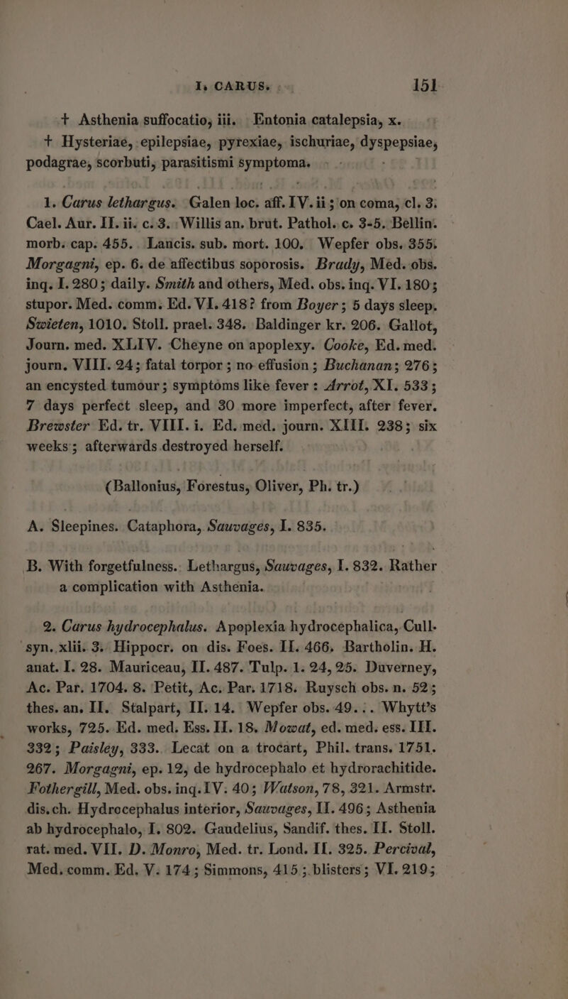+ Asthenia suffocatio, iii. Entonia catalepsia, x. + Hysteriae, epilepsiae, pyrexiae, ischuriae, icilacagiie podagrae, scorbuti, parasitismi oman 1. Carus lethar gus. Gaus loc, aff IV.i ii; on coma, cl. 3: Cael. Aur. II. ii. c..3. Willis an. brut. Pathol..c. 3-5. Bellin. morb. cap. 455. Lancis. sub. mort. 100. Wepfer obs. 355. Morgagni, ep. 6. de affectibus soporosis. Brady, Med. obs. ing. I. 280; daily. Smzth and others, Med. obs. ing. VI. 1803 stupor. Med. comm. Ed. VI. 418? from Boyer; 5 days sleep. Swieten, 1010. Stoll. prael. 348. Baldinger kr. 206. Gallot, Journ. med. XLIV. Cheyne on apoplexy. Cooke, Ed. med. journ. VIII. 24; fatal torpor ; no effusion; Buchanan; 276; an encysted tumour; symptoms like fever : Arrot, XI. 533 ; 7 days perfect sleep, and 30 more imperfect, after fever. Brewster Ed. tr. VIII. i. Ed. med. journ. XIIL. 2383 six weeks’; afterwards destroyed herself. (Ballonius, Forestus, Oliver, Ph. tr.) A. Sleepines. Cataphora, Sauvages, I. 835. B. With forgetfulness.. Lethargus, Sauvages, I. 832. Rather a complication with Asthenia. 2. Carus hydrocephalus. Apoplexia hydrocephalica, Cull. syn..xlii. 3.. Hippocr. on dis. Foes. II. 466, Bartholin. H. anat. I. 28. Mauriceau, II. 487. Tulp. 1. 24, 25. Duverney, Ac. Par. 1704. 8. Petit, Ac. Par. 1718. Ruysch obs. n. 52; thes. an. II. Stalpart, II. 14. Wepfer obs. 49... Whytt’s works, 725. Ed. med. Ess. II. 18. Mowat, ed. med. ess. III. 332; Paisley, 333.. Lecat on a trocart, Phil. trans, 1751. 267. Morgagni, ep. 12, de hydrocephalo et hydrorachitide. Fothergill, Med. obs. ing. 1V: 40; Watson, 78, 321. Armstr. dis.ch. Hydrocephalus interior, Sawvages, If. 496; Asthenia ab hydrocephalo, I. 802. Gaudelius, Sandif. thes. II. Stoll. rat. med. VII. D. Monro, Med. tr. Lond. II. 325. Percival, Med, comm. Ed, V. 174; Simmons, 415 ;.blisters; VI. 2195