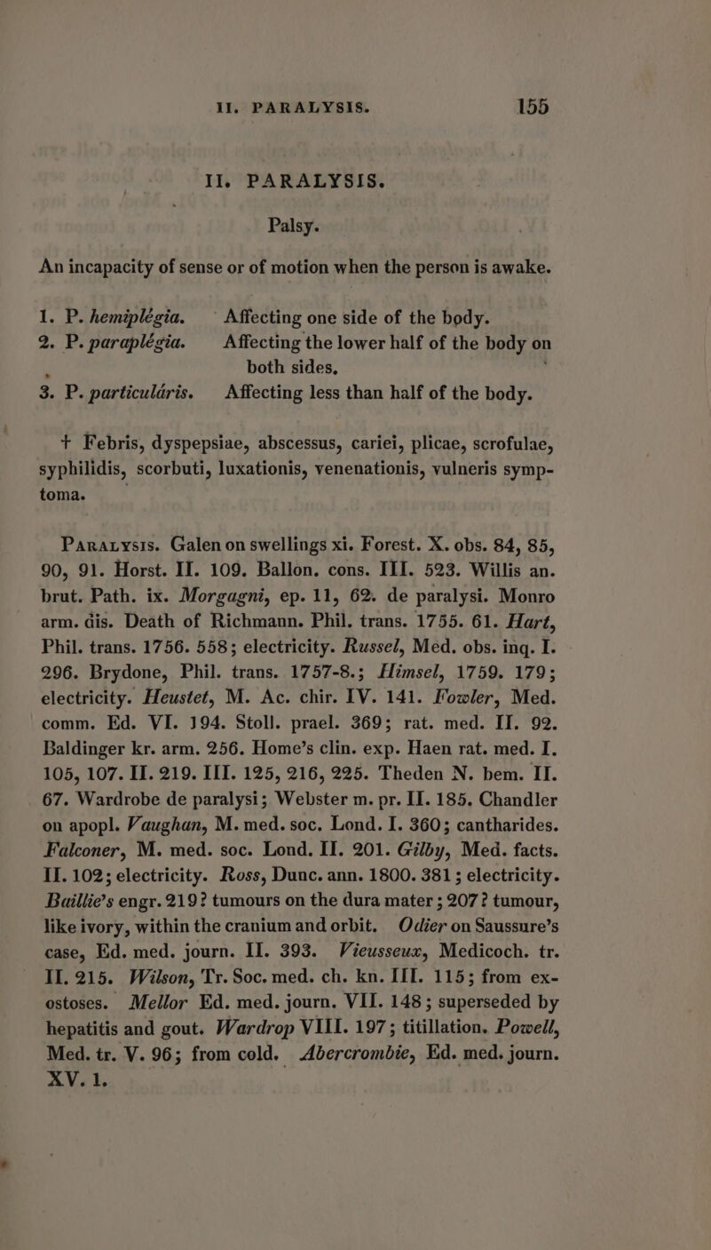 Il, PARALYSIS. Palsy. An incapacity of sense or of motion when the person is awake. 1. P. hemiplegia. — Affecting one side of the body. 2. P. paraplégia. Affecting the lower half of the body on / both sides, 3. P. particuldris. Affecting less than half of the body. + Febris, dyspepsiae, abscessus, cariei, plicae, scrofulae, syphilidis, scorbuti, luxationis, venenationis, vulneris symp- toma. Paratysis. Galen on swellings xi. Forest. X. obs. 84, 85, 90, 91. Horst. II. 109. Ballon. cons. III. 523. Willis an. brut. Path. ix. Morgagni, ep. 11, 62. de paralysi. Monro arm. dis. Death of Richmann. Phil. trans. 1755. 61. Hart, Phil. trans. 1756. 558; electricity. Russel, Med. obs. ing. I. 296. Brydone, Phil. trans. 1757-8.; HHimsel, 1759. 179; electricity. Heustet, M. Ac. chir. IV. 141. Fowler, Med. comm. Ed. VI. 194. Stoll. prael. 369; rat. med. II. 92. Baldinger kr. arm. 256. Home’s clin. exp. Haen rat. med. I. 105, 107. IT. 219. III. 125, 216, 225. Theden N. bem. II. 67. Wardrobe de paralysi; Webster m. pr. II. 185. Chandler on apopl. Vaughan, M. med. soc. Lond. I. 360; cantharides. Falconer, M. med. soc. Lond. II. 201. Gilby, Med. facts. II. 102; electricity. Ross, Dunc. ann. 1800. 381; electricity. Baillie’s engr. 219? tumours on the dura mater ; 207? tumour, like ivory, within the cranium and orbit. Odier on Saussure’s case, Ed. med. journ. II. 393. Vieusseux, Medicoch. tr. II. 215. Wilson, Tr. Soc. med. ch. kn. IIT. 1155 from ex- ostoses. Mellor Ed. med. journ. VII. 148; superseded by hepatitis and gout. Wardrop VIII. 197; titillation. Powell, Med. tr. V. 96; from cold. Abercrombie, Ed. med. journ. XV. 1.