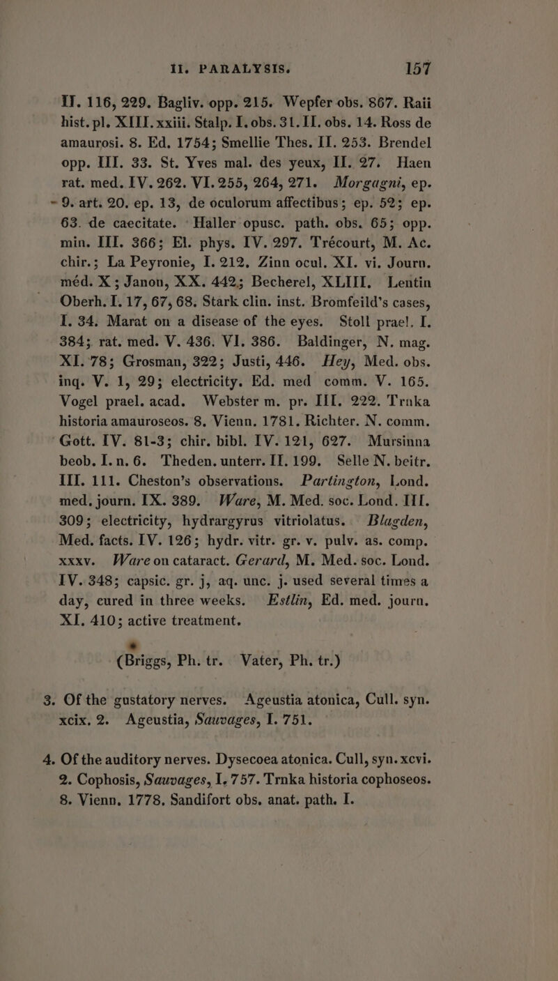 iJ. 116, 229. Bagliv. opp. 215. Wepfer obs. 867. Raii hist. pl. XIII. xxiii. Stalp. I. obs. 31.11. obs. 14. Ross de amaurosi. 8. Ed. 1754; Smellie Thes. II. 253. Brendel opp. III. 33. St. Yves mal. des yeux, II. 27. Haen rat. med. IV. 262. VI. 255, 264, 271. Morgagni, ep. ~ 9. art. 20. ep. 13, de oculorum affectibus; ep. 525 ep. 63. de caecitate. ‘Haller opusc. path. obs. 65; opp. min. III. 366; El. phys. IV. 297. Trecourt, M. Ac. chir.; La Peyronie, I. 212, Zinn ocul. XI. vi. Journ. méd. X ; Janon, XX. 442; Becherel, XLIII. Lentin Oberh. I. 17, 67, 68. Stark clin. inst. Bromfeild’s cases, I, 34. Marat on a disease of the eyes. Stoll prael. I. 384; rat. med. V. 436. VI. 386. Baldinger, N. mag. XI.°78; Grosman, 322; Justi, 446. Hey, Med. obs. ing. V. 1, 29; electricity. Ed. med comm. V. 165. Vogel prael. acad. Webster m. pr. III. 222. Trnka historia amauroseos. 8. Vienn. 1781. Richter. N. comm. Gott. IV. 81-3; chir. bibl. IV. 121, 627. Mursinna beob. I.n.6. Theden. unterr. I1.199. Selle N. beitr. III. 111. Cheston’s observations. Partington, Lond. med, journ. IX. 389. Ware, M. Med. soc. Lond. III. 309; electricity, hydrargyrus vitriolatus. Blagden, Med. facts. [V. 126; hydr. vitr. gr. v. pulv. as. comp. xxxv. Ware oncataract. Gerard, M. Med. soc. Lond. IV. 348; capsic. gr. j, aq. unc. j. used several times a day, cured in three weeks. Estlin, Ed. med. journ, XI. 410; active treatment, 7 (Briggs, Ph. tr. Vater, Ph. tr.) 3. Of the gustatory nerves. Ageustia atonica, Cull. syn. xcix. 2. Ageustia, Sawvages, I. 751. 4. Of the auditory nerves. Dysecoea atonica. Cull, syn. xcvi. 2. Cophosis, Sauvages, I, 757. Trnka historia cophoseos. 8. Vienn. 1778. Sandifort obs. anat. path. I.