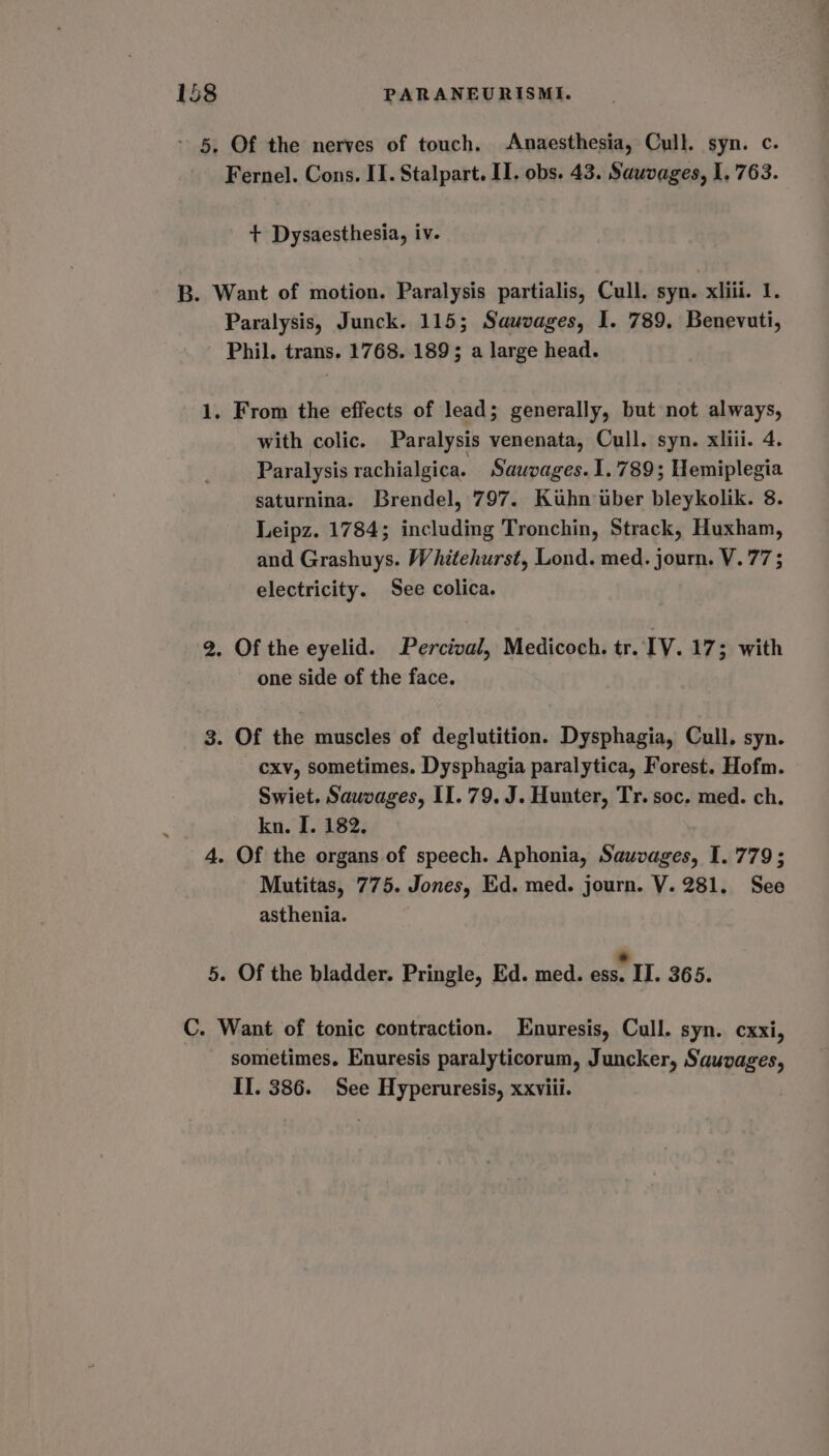 ~ 5. Of the nerves of touch. Anaesthesia, Cull. syn. c. Fernel. Cons. II. Stalpart. II. obs. 43. Sawvages, 1. 763. + Dysaesthesia, iv. B. Want of motion. Paralysis partialis, Cull. syn. xliii. I. Paralysis, Junck. 115; Sauvages, I. 789. Benevuti, Phil. trans. 1768. 189; a large head. 1. From the effects of lead; generally, but not always, with colic. Paralysis venenata, Cull. syn. xliii. 4. Paralysis rachialgica. Sauvages. 1.789; Hemiplegia saturnina. Brendel, 797. Kuhn uber bleykolik. 8. Leipz. 1784; including Tronchin, Strack, Huxham, and Grashuys. Whitehurst, Lond. med. journ. V.77 ; electricity. See colica. 2. Of the eyelid. Percival, Medicoch. tr. IV. 17 3 with one side of the face. 3. Of the muscles of deglutition. Dysphagia, Cull. syn. cxv, sometimes. Dysphagia paralytica, Forest. Hofm. Swiet. Sauvages, II. 79. J. Hunter, Tr. soc. med. ch. kn. I. 182. 4. Of the organs of speech. Aphonia, Sauvages, I. 779; Mutitas, 775. Jones, Ed. med. journ. V. 281. See asthenia. 5. Of the bladder. Pringle, Ed. med. ess. II. 365. C. Want of tonic contraction. Enuresis, Cull. syn. cxxi, sometimes. Enuresis paralyticorum, Juncker, Sauvages, II. 386. See Hyperuresis, xxviii.