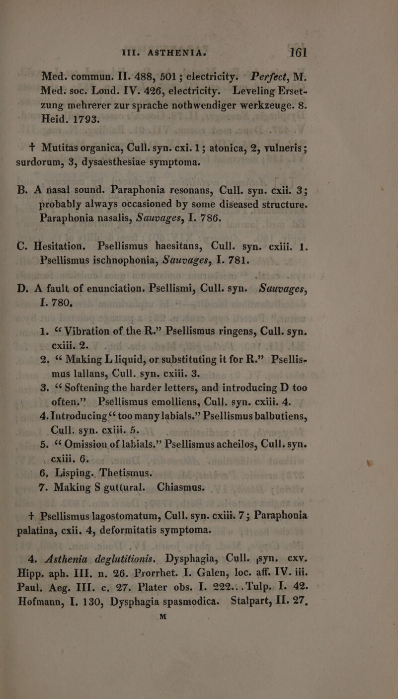 Med. commun. II. 488, 501; electricity. » Perfect, M. Med: soc. Lond. IV. 426, electricity. Leveling Erset- zung mehrerer zur sprache nothwendiger werkzeuge. 8. Heid. 1793. : + Mutitas organica, Cull. syn. cxi. 1; atonica, 2, vulneris ; surdorum, 3, dysaesthesiae symptoma. B. A nasal sound. Paraphonia resonans, Cull. syn. cxii. 3; probably always occasioned by some diseased structure. Paraphonia nasalis, Sauvages, I. 786. C. Hesitation. Psellismus haesitans, Cull. syn. cxiii. 1. Psellismus ischnophonia, Sauvages, I. 781. D. A fault of enunciation. Psellismi, Cull. syn. Sauvages, I. 780, 1. “ Vibration of the R.” Psellismus ringenss Cull. syn. cxiil. 2. 2. ‘¢ Making L liquid, or substituting it for R.”’ Psellis- mus lallans, Cull. syn. cxiii. 3. 3. ‘* Softening the harder letters, and introducing D too often.” Psellismus emolliens, Cull. syn. cxiii. 4. 4, Introducing “‘ too many labials.”’ Psellismus balbutiens, Cull. syn. cxiii. 5. 5. Omission of labials.” Psellismus soldi Cull. syn. . Cxiii. 6. 6. Lisping., Thetismus. 7. Making S guttural. Chiasmus. + Psellismus lagostomatum, Cull. syn. cxiii. 7; Paraphonia palatina, cxii. 4, deformitatis symptoma. 4. Asthenia deglutitionis, Dysphagia, Cull. syn. cxv. Hipp. aph. III. n. 26. Prorrhet. I. Galen, loc. aff. IV. iii. Paul. Aeg. III. c. 27. Plater obs. I. 222...Tulp.. I. 42. Hofmann, I. 130, Dysphagia spasmodica. Stalpart, II. 27, M