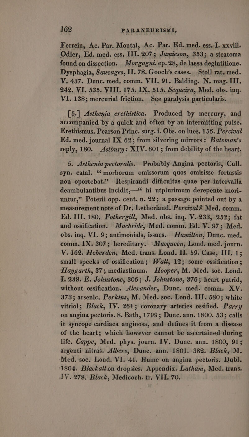 Ferrein, Ac. Par. Montal, Ac. Par. Ed. med. ess. I. xxviii. Odier, Ed. med. ess. III. 207; Jamieson, 353; a steatoma found on dissection. Morgagné. ep. 28, de laesa deglutitione. Dysphagia, Sauvages, II. 78. Gooch’s cases. Stoll rat. med. V. 437. Dunc. med. comm. VII. 91. Balding. N. mag. III. 242, VI. 535. VIII. 175. IX. 515. Sequeira, Med. obs. ing. VI. 138; mercurial friction. See paralysis particularis. [5.] Asthenia erethistica. Produced by mercury, and accompanied by a quick and often by an intermitting pulse. Erethismus. Pearson Princ. surg. i. Obs. on lues. 156. Percival Ed. med. journal IX 62; from silvering mirrors: Bateman’s reply, 180. Astbury: XIV. 601; from debility of the heart. 5. Asthenia pectoralis. Probably Angina pectoris, Cull. syn. catal. **morborum omissorum quos omisisse fortassis non oportebat.”” Respirandi difficultas quae per intervalla deambulantibus incidit,—“* hi utplurimum derepente mori- untur,” Poterii opp. cent. n. 22; a passage pointed out by a measurement note of Dr. Letherland. Percival 2 Med. comm. Ed. III. 180. Fothergill, Med. obs. ing. V..233, 252; fat and ossification. Macbride, Med. comm. Ed. V.97; Med. obs. ing. VI. 9; antimonials, issues. Hamilton, Dunc. med. comm. IX. 307; hereditary. Macqueen, Lond. med. journ. V. 162. Heberden, Med. trans. Lond. Il. 59. Case, III. 1; small specks of ossification; Wall, 12; some ossification; Haygarth, 37; mediastinum. Hooper, M. Med. soc. Lond. I. 238. E. Johnstone, 306; J. Johnstone, 376; heart putrid, without ossification. Alexander, Dunc. med. comm. XY. 373; arsenic. Perkins, M. Med. soc. Lond. III. 580; white vitriol; Black, IV. 261; coronary arteries ossified. Parry on angina pectoris. 8. Bath, 1799; Dunc. ann. 1800. 533; calls it syncope cardiaca anginosa, and defines it from a disease of the heart; which however cannot be ascertained during life. Cappe, Med. phys. journ. IV. Dunc. ann. 1800, 91; argenti nitras. Albers, Dunc. ann. 1801. 382. Black, M. Med. soc. Lond. VI. 41. Hume on angina pectoris. Dubl. ‘1804. Blackallon -dropsies. Appendix. Latham, Med. trans. IV. 278, Black, Medicoch. tr. VII. 70.