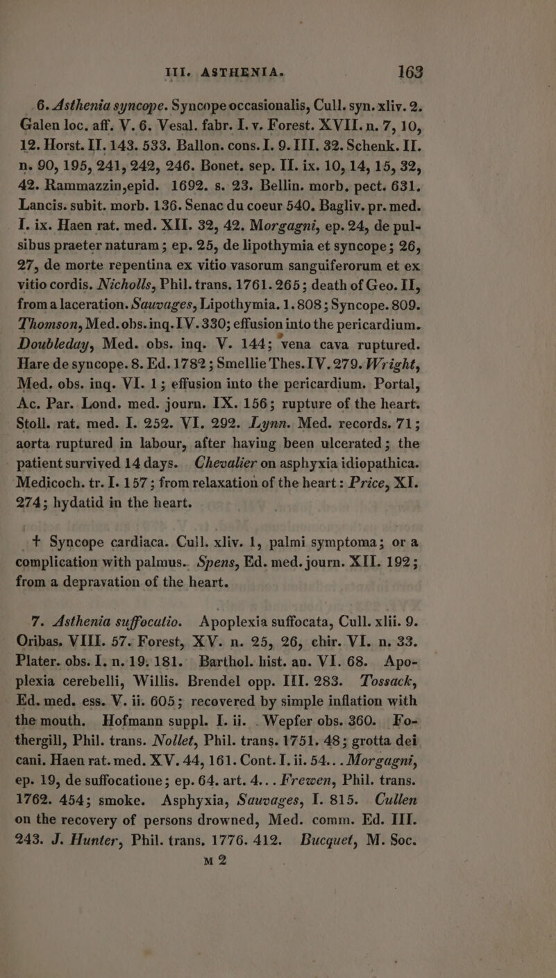 6. Asthenia syncope. Syncope occasionalis, Cull. syn. xliy. 2. Galen loc, aff. V. 6. Vesal. fabr. I. v. Forest. XVII. n. 7, 10, 12. Horst. IT. 143. 533. Ballon. cons. I. 9. III. 32. Schenk. II. n. 90, 195, 241, 242, 246. Bonet. sep. IL. ix. 10, 14, 15, 32, A2. Mibirinees mihcry 1692. s. 23. Bellin. morb, pect. 631. Lancis. subit. morb. 136. Senac du coeur 540. Bagliv. pr. med. I. ix. Haen rat. med. XII. 32, 42. Morgagni, ep. 24, de pul- sibus praeter naturam ; ep. 25, de lipothymia et syncope; 26, 27, de morte repentina ex vitio vasorum sanguiferorum et ex vitio cordis. Nicholls, Phil. trans. 1761. 265; death of Geo. II, froma laceration. Sauvages, Lipothymia. 1.808 ; Syncope. 809. Thomson, Med. obs.ing. LV. 330; effusion into the pericardium. Doubleday, Med. obs. ing. V. 144; “vena cava ruptured. Hare de syncope. 8. Ed. 1782 ; Smellie Thes. [V.279. Wright, Med. obs. ing. VI. 1; effusion into the pericardium. Portal, Ac. Par. Lond. med. journ. IX. 156; rupture of the heart. Stoll. rat. med. I. 252. VI. 292. Lynn. Med. records. 71; aorta ruptured in labour, after having been ulcerated; the - patient survived 14 days. Chevalier on asphyxia idiopathica. Medicoch. tr. I. 157 ; from relaxation of the heart : Price, XI. 274; hydatid in the heart. | + Syncope cardiaca. Cull. xliv. 1, palmi symptoma; ora complication with palmus.. Spens, Ed. med. journ. XII. 192; from a depravation of the heart. 7. Asthenia suffecutio. Apoplexia suffocata, Cull. xlii. 9. Oribas. VIII. 57. Forest, XV. n. 25, 26, chir. VI. n. 33. Plater. obs. I.n.19, 181. Barthol. hist. an. VI. 68. Apo- plexia cerebelli, Willis. Brendel opp. III. 283. Tossack, Kd. med. ess. V. ii. 605; recovered by simple inflation with the mouth. Hofmann suppl. I. ii. . Wepfer obs. 360. Fo- thergill, Phil. trans. Nodlet, Phil. trans. 1751. 48; grotta dei cani. Haen rat. med. XV. 44, 161. Cont. I. ii. 54... Morgagni, ep. 19, de suffocatione; ep. 64. art. 4... Frewen, Phil. trans. 1762. 454; smoke. Asphyxia, Sauvages, I. 815. Cullen on the recovery of persons drowned, Med. comm. Ed. III. 243. J. Hunter, Phil. trans, 1776. 412. Bucquet, M. Soc. M2