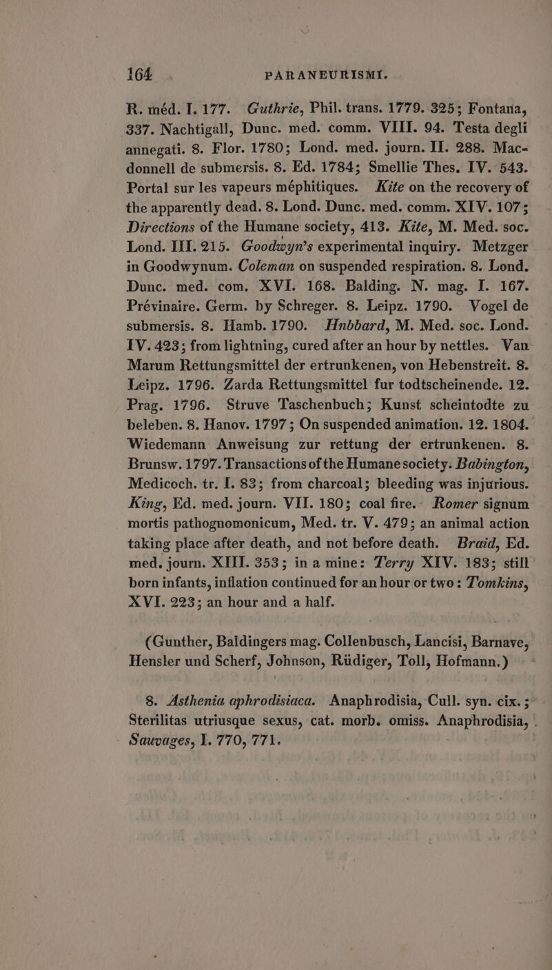R. méd. 1.177. Guthrie, Phil. trans. 1779. 325; Fontana, 337. Nachtigall, Dunc. med. comm. VIII. 94. Testa degli annegati. 8. Flor. 1780; Lond. med. journ. IT. 288. Mac- donnell de submersis. 8. Ed. 1784; Smellie Thes. IV. 543. Portal sur les vapeurs méphitiques. Kite on the recovery of the apparently dead. 8. Lond. Dunc. med. comm. XIV. 1073 Directions of the Humane society, 413. Kite, M. Med. soc. Lond. IIL. 215. Goodwyn’s experimental inquiry. Metzger in Goodwynum. Coleman on suspended respiration. 8. Lond. Dunc. med. com. XVI. 168. Balding. N. mag. I. 167. Prévinaire. Germ. by Schreger. 8. Leipz. 1790. Vogel de submersis. 8. Hamb. 1790. Hnbbard, M. Med. soc. Lond. IV. 423; from lightning, cured after an hour by nettles. Van- Marum Rettungsmittel der ertrunkenen, von Hebenstreit. 8. Leipz. 1796. Zarda Rettungsmittel fur todtscheinende. 12. Prag. 1796. Struve Taschenbuch; Kunst scheintodte zu beleben. 8. Hanov. 1797; On suspended animation. 12. 1804. Wiedemann Anweisung zur rettung der ertrunkenen. 8. Brunsw. 1797. Transactions of the Humane society. Babington, Medicoch. tr. I. 83; from charcoal; bleeding was injurious. King, Ed. med. journ. VII. 180; coal fire.- Romer signum mortis pathognomonicum, Med. tr. V. 479; an animal action taking place after death, and not before death. Braid, Ed. med, journ. XIII. 353; ina mine: Terry XIV. 183; still born infants, inflation continued for an hour or two: Tomkins, XVI. 223; an hour and a half. (Gunther, Baldingers mag. Collenbusch, Lancisi, Barnave, Hensler und Scherf, Johnson, Rudiger, Toll, Hofmann.) 8. Asthenia aphrodisiaca. Anaphrodisia,-Cull. syn. cix. 5° Sterilitas utriusque sexus, cat. morb. omiss. Anaphrodisia, . Sauvages, I. 770, 771. :