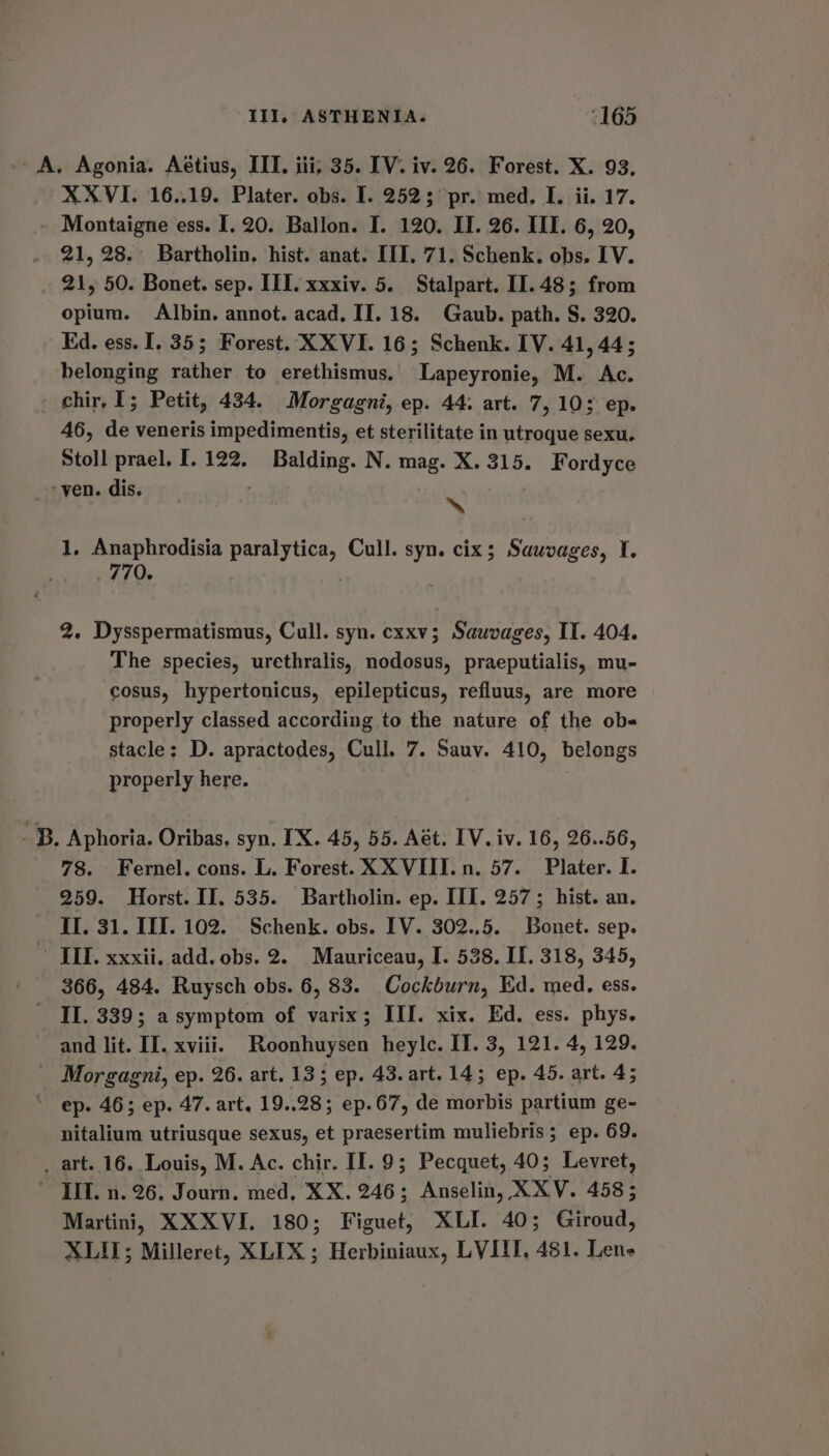 A. Agonia. Aétius, ITI. iii, 35. [V. iv. 26. Forest. X. 93. XXVI. 16..19. Plater. obs. I. 252; pr. med, I. ii. 17. - Montaigne ess. I, 20. Ballon. I. 120. II. 26. III. 6, 20, 21, 28. Bartholin, hist. anat. III. 71. Schenk. obs, IV. 21, 50. Bonet. sep. III. xxxiv. 5. Stalpart. II.48; from opium. Albin. annot. acad. II. 18. Gaub. path. S. 320. Kd. ess. I, 35; Forest. XXVI. 16; Schenk. IV. 41, 44; belonging rather to erethismus. Lapeyronie, M. Ac. chir, I; Petit, 434. Morgagni, ep. 44. art. 7, 10; ep. 46, de veneris impedimentis, et sterilitate in utroque sexu. Stoll prael. I. 122. igieiaa ich N. mag. X. 315. Fordyce ‘ven. dis. ‘i 1, Anaphrodisia paralytica, Cull. syn. cix; Sauvages, I. 770, 2. Dysspermatismus, Cull. syn. cxxv; Sauvages, IT. 404. The species, urethralis, dase praeputialis, mu- cosus, hypertonicus, epilepticus, refluus, are more properly classed according to the nature of the obs stacle: D. apractodes, Cull. 7. Sauv. 410, belongs properly here. - B. Aphoria. Oribas, syn. IX. 45, 55. Aét. IV. iv. 16, 26..56, 78. Fernel. cons. L. Forest. XXVIII. n. 57. Plater. I. 259. Horst. II. 535. Bartholin. ep. III. 257; hist. an. II. 31. III. 102. Schenk. obs. IV. 302..5. Bonet. sep. III. xxxii. add, obs. 2. Mauriceau, I. 538. II. 318, 345, 366, 484. Ruysch obs. 6, 83. Cockburn, Ed. med. ess. II. 339; a symptom of varix; III. xix. Ed. ess. phys. and lit. II. xviii. Roonhuysen heylc. IT. 3, 121. 4, 129. - Morgagni, ep. 26. art. 13; ep. 43. art. 143 ep. 45. art. 45 ep. 46; ep. 47. art. 19..28; ep.67, de morbis partium ge- nitalium utriusque sexus, et praesertim muliebris; ep. 69. _ art. 16. Louis, M. Ac. chir. II. 9; Pecquet, 40; Levret, TIT. n. 26, Journ. med, XX. 246; Anselin, XXV. 458; Martini, XXXVI. 180; Figuet, XLI. 40; Giroud, XLIL; Milleret, XLIX ; Herbiniaux, LVI, 481. Lens