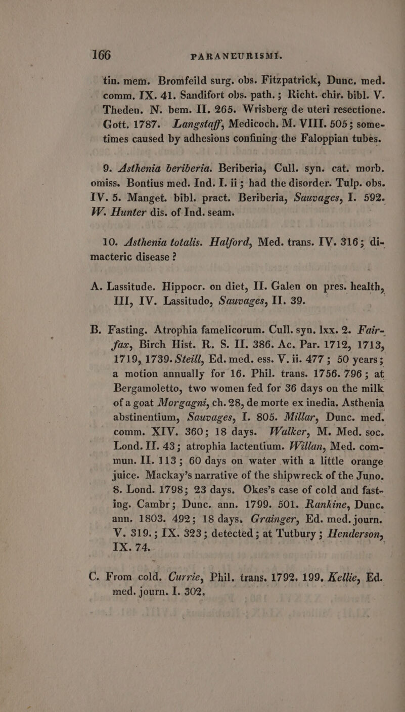 tin. mem. Bromfeild surg. obs. Fitzpatrick, Dunc. med. comm, IX. 41. Sandifort obs. path. ; Richt. chir. bibl. V. Theden. N. bem. II. 265. Wrisberg de uteri resectione. Gott. 1787. Langstaff, Medicoch. M. VIII. 505; some- times caused by adhesions confining the Faloppian tubes. 9. Asthenia beriberia. Beriberia, Cull. syn. cat. morb. omiss. Bontius med. Ind. I. ii; had the disorder. Tulp. obs. IV. 5. Manget. bibl. pract. Beriberia, Saavages, I. rica W. Hunter dis. of Ind. seam. 10. Asthenia totalis. Halford, Med. trans. [V. 316; di- macteric disease ? A. Lassitude. Hippocr. on diet, II. Galen on pres. health, III, IV. Lassitudo, Sistas ges, 11.39. B. Fasting. Atrophia famelicorum. Cull. syn, Ixx. 2. Fair- fax, Birch Hist. R. S. IL. 386. Ac. Par. 1712, 1713, 1719, 1739. Stell, Ed. med. ess. V. ii. 477 5 50 years; a motion annually for 16. Phil. trans. 1756. 796; at Bergamoletto, two women fed for 36 days on the milk of a goat Morgagni, ch. 28, de morte ex inedia. Asthenia abstinentium, Sauvages, I. 805. Millar, Dunc. med. comm. XIV. 360; 18 days. Walker, M. Med. soc. Lond. II. 43; atrophia lactentium. Willan, Med. com- mun. If. 113; 60 days on water with a little orange juice. Mackay’s narrative of the shipwreck of the Juno. 8. Lond. 1798; 23 days. Okes’s case of cold and fast~ ing. Cambr; Dunc. ann. 1799. 501. Rankine, Dunc. ann. 1803. 492; 18 days. Grainger, Ed. med. journ. V. 319.; IX. 323; detected ; at Tutbury ; Henderson, IX. 74. C. From cold. Currie, Phil. trans. 1792. 199, Kellie, Ed. med. journ. I. 302. . 3