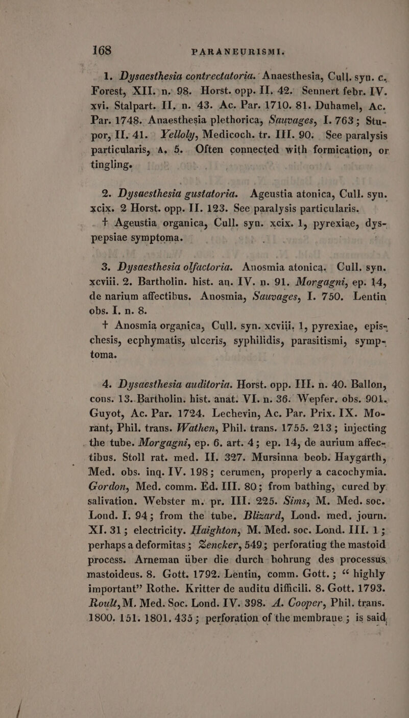 1. Dysaesthesia contrectatoria. Anaesthesia, Cull. syn. C. Forest, XII..n..98. Horst. opp. II. 42. Sennert febr. LV. xvi. Stalpart. II, n. 43. Ac. Par. 1710. 81. Duhamel, Ac. Par. 1748. Anaesthesia plethorica, Sawvages, 1.763; Stu- por, II. 41. | Yelloly, Medicoch. tr. III. 90: | See paralysis particularis, A. 5. Often connected with formication, or tingling. ie rc 2. Dysaesthesia gustatoria. Ageustia atonica, Cull. syn. xcix. 2 Horst. opp. II. 123. See paralysis particularis. + Ageustia organica, Cull. syn. xcix. 1, pyrexiae, dys~ pepsiae symptoma. 3. Dysaesthesia olfactoria. Anosmia atonica. Cull, syn. xcviii. 2, Bartholin. hist. an. IV. n. 91. Morgagni, ep. 14, de narium affectibus. Anosmia, Sauvages, I. 750. Lentin obs. I. n. 8. + Anosmia organica, Cull. syn. xcviii, 1, pyrexiae, epis- chesis, ecphymatis, ulceris, syphilidis, parasitismi, symp- toma. 4. Dysaesthesia auditoria. Horst. opp. ITE. n. 40. Ballon, cons. 13..Bartholin. hist. anat. VI. n. 36. Wepfer. obs. 901. Guyot, Ac. Par. 1724. Lechevin, Ac. Par, Prix. IX. Mo- rant, Phil. trans. Wathen, Phil. trans. 1755. 213; injecting . the tube. Morgagni, ep. 6. art. 4; ep. 14, de aurium affec- tibus. Stoll rat. med. II. 327. Mursinna beob. Haygarth, | Med. obs. ing. IV. 198; cerumen, properly a cacochymia. Gordon, Med. comm. Ed. III. 80; from bathing, cured by. salivation. Webster m.. pr. III. 225. Sims, M. Med. soc. Lond. I. 94; from the tube. Blizard, Lond. med. journ. XI. 31; electricity. Haighton, M. Med. soc. Lond. IIL. 1; perhaps a deformitas; Zencker, 549; perforating the mastoid process. Arneman uber die durch hohrung des processus, mastoideus. 8. Gott. 1792. Lentin, comm. Gott. ; ‘* highly important” Rothe. Kritter de auditu difficili. 8. Gott. 1793. Roult, M. Med. Soc. Lond. IV. 398. A. Cooper, Phil. trans. 1800. 151. 1801. 435; perforation of the membrane ; is said,