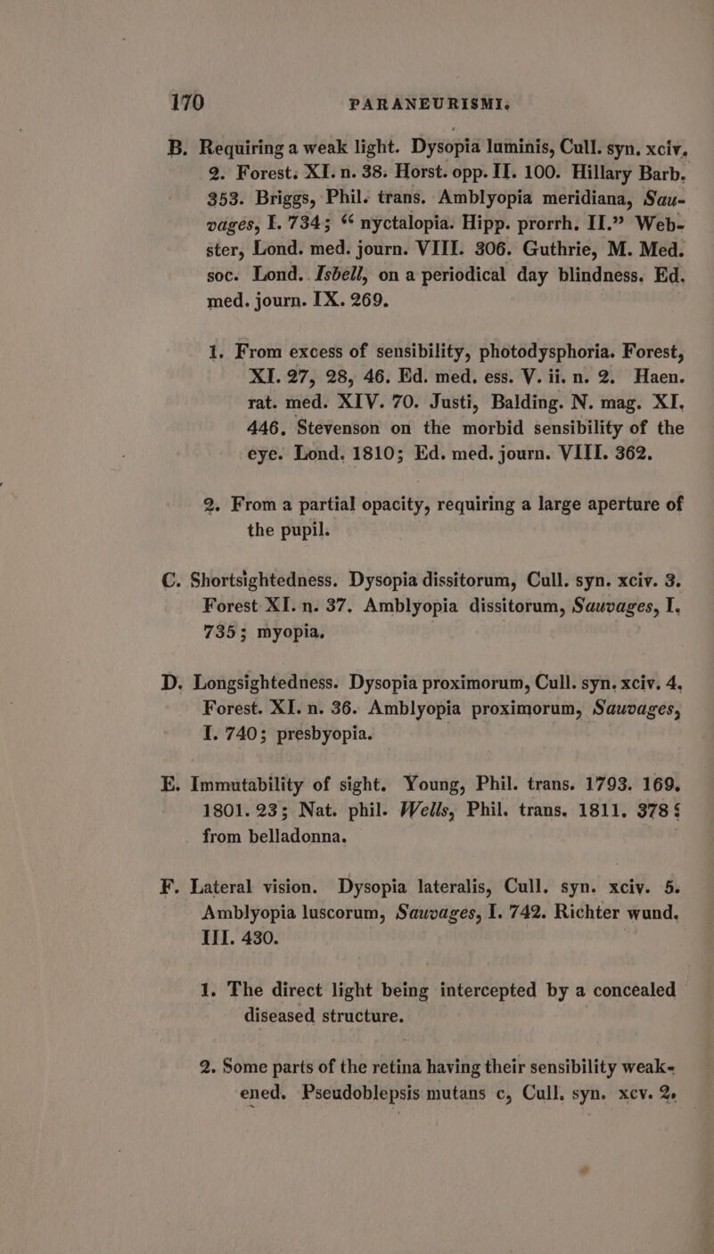 B. Requiring a weak light. Dysopia luminis, Cull. syn. xciv. 2. Forest; XI. n. 38. Horst. opp. IT. 100. Hillary Barb. 353. Briggs, Phil. trans. Amblyopia meridiana, Sau- wages, I. 7345 * nyctalopia. Hipp. prorrh. II.” Web- ster, Lond. med. journ. VIII. 306. Guthrie, M. Med. soc. Lond.. Isbell, on a periodical day blindness. Ed. med. journ. IX. 269. 1. From excess of sensibility, photodysphoria. Forest, XI. 27, 28, 46. Ed. med. ess. V. ii. n. 2. Haen. rat. med. XIV. 70. Justi, Balding. N. mag. XI, 446, Stevenson on the morbid sensibility of the eye. Lond. 1810; Ed. med. journ. VIII. 362. 2. From a partial opacity, requiring a large aperture of the pupil. C. Shortsightedness. Dysopia dissitorum, Cull. syn. xciv. 3. Forest XI. n. 37. Amblyopia dissitorum, Sauvages, I. 7355; myopia, D. Longsightedness. Dysopia proximorum, Cull. syn. xciv. 4, Forest. XI. n. 36. Amblyopia proximorum, Sauvages, I. 740; presbyopia. EK. Immutability of sight. Young, Phil. trans. 1793. 169, 1801. 23; Nat. phil. Wells, Phil. trans. 1811. 378 § _ from belladonna. F. Lateral vision. Dysopia lateralis, Cull. syn. xciv. 5. Amblyopia luscorum, Sauvages, I. 742. Richter wund. IIT. 430. 1, The direct light being intercepted by a concealed diseased structure. 2. Some parts of the retina having their sensibility weak- ened. Pseudoblepsis mutans c, Cull. syn. xcv. 2e