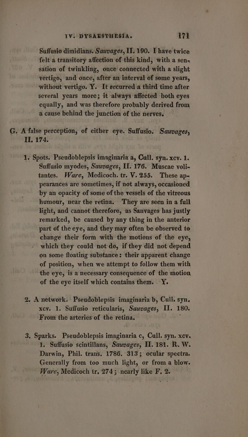 Suffusio dimidians. Sauvages, 11.190. I have twice felt a transitory affection of this kind, with a sen. sation of twinkling, once connected with a slight vertigo, and once, after an interval of some years, without vertigo. Y. It recurred a third time after several years more; it always affected both eyes equally, and was therefore probably derived from a cause behind the junction of the nerves. G. A false perception, of either eye. Suffusio. Sawvages, If, 174. | 1. Spots. Pseudoblepsis imaginaria a, Cull. syn. xcv. 1. Suffusio myodes, Sauvages, II. 176. Muscae voli- tantes. Ware, Medicoch. tr. V.255. These ap« pearances are sometimes, if not always, occasioned by an opacity of some of the vessels of the vitreous humour, near the retina. ‘They are seen in a full light, and cannot therefore, as Sanvages has justly remarked, be caused by any thing in the anterior part of the eye, and they may often be observed to change their form with the motions of the eye, which they could not do, if they did not depend on some floating substance: their apparent change of position, when we attempt to follow them with the eye, is a necessary consequence of the motion of the eye itself which contains them. .Y. 2. A network. Pseudoblepsis imaginaria b, Cull. syn. xcy. 1. Suffusio reticularis, Sauvages, II. 180. ‘From the arteries of the retina. e. 3. Sparks. Pseudoblepsis imaginaria c, Cull. syn. xcv. 1. Suffusio scintillans, Sauvages, II. 181. R. W. Darwin, Phil. trans. 1786. 313; ocular spectra. Generally from too much light, or from a blow. Ware, Medicoch tr, 274; nearly like F, 2.
