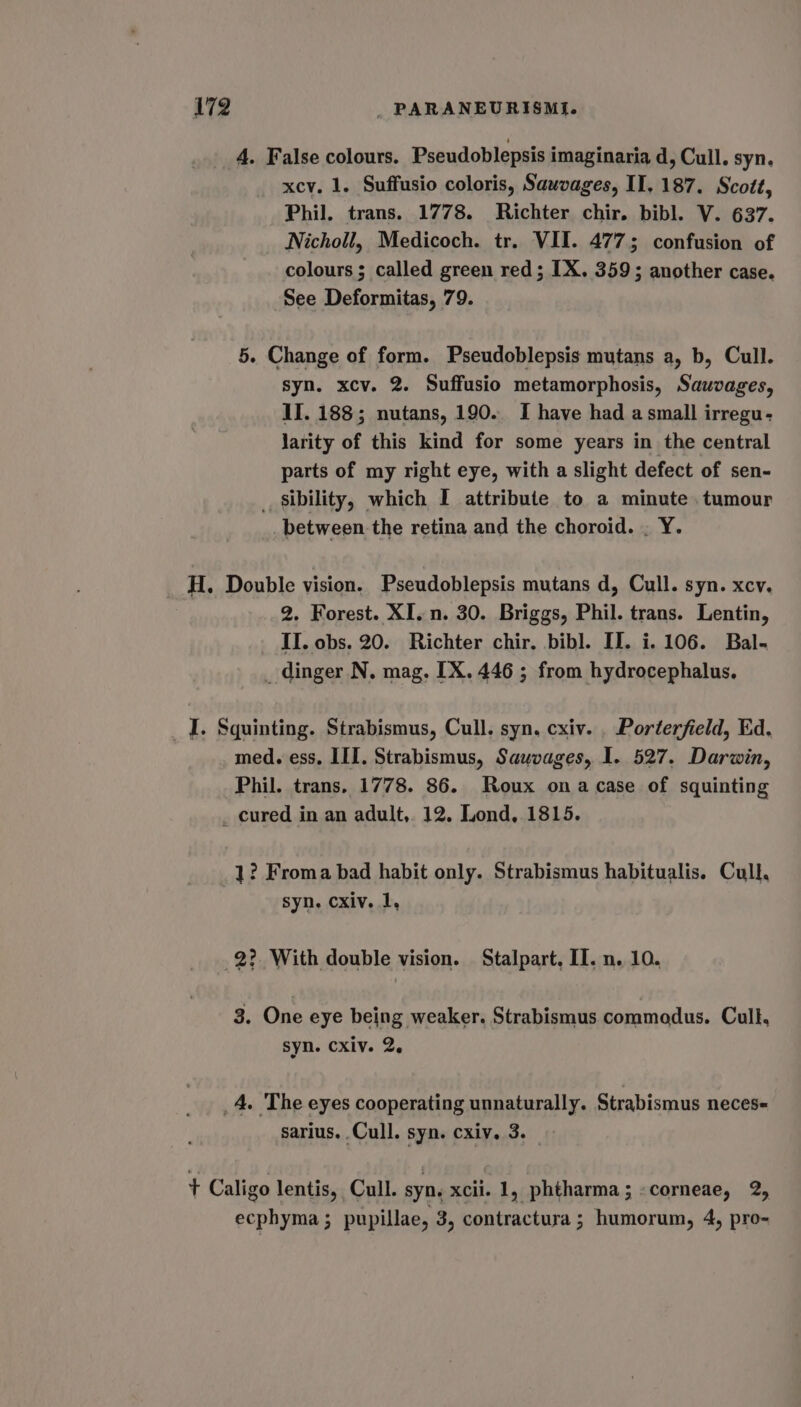 A. False colours. Pseudoblepsis imaginaria d, Cull. syn. xcv. 1. Suffusio coloris, Sauvages, II, 187. Scott, Phil. trans. 1778. Richter chir. bibl. V. 637. Nicholl, Medicoch. tr. VII. 4775 confusion of colours ; called green red; IX. 359; another case. See Deformitas, 79. 5. Change of form. Pseudoblepsis mutans a, b, Cull. syn. xcv. 2. Suffusio metamorphosis, Sauvages, II. 188; nutans, 190. I have had a small irregu- larity of this kind for some years in the central parts of my right eye, with a slight defect of sen- _ sibility, which I attribute to a minute. tumour between the retina and the choroid. . Y. H. Double vision. Pseudoblepsis mutans d, Cull. syn. xcv. 2. Forest. XI. n. 30. Briggs, Phil. trans. Lentin, II. obs. 20. Richter chir, bibl. II. i. 106. Bal- _dinger N. mag. [X. 446 ; from hydrocephalus. _ I. Squinting. Strabismus, Cull. syn. cxiv. . Porterfield, Ed. med. ess, III. Strabismus, Sauvages, I. 527. Darwin, Phil. trans. 1778. 86. Roux ona case of squinting _ cured in an adult, 12. Lond, 1815. 1? Froma bad habit only. Strabismus habitualis. Cull, syn. cxiv. 1, 2? With double vision. Stalpart, II. n. 10. 3. One eye being weaker. Strabismus commodus. Cull, syn. cxiv. 2. _4. The eyes cooperating unnaturally. Strabismus neces sarius. Cull. syn. cxiv. 3. t Caligo lentis, Cull. syn. xcii. 1, phtharma; «corneae, 2, ecphyma; pupillae, 3, contractura; humorum, 4, pro-