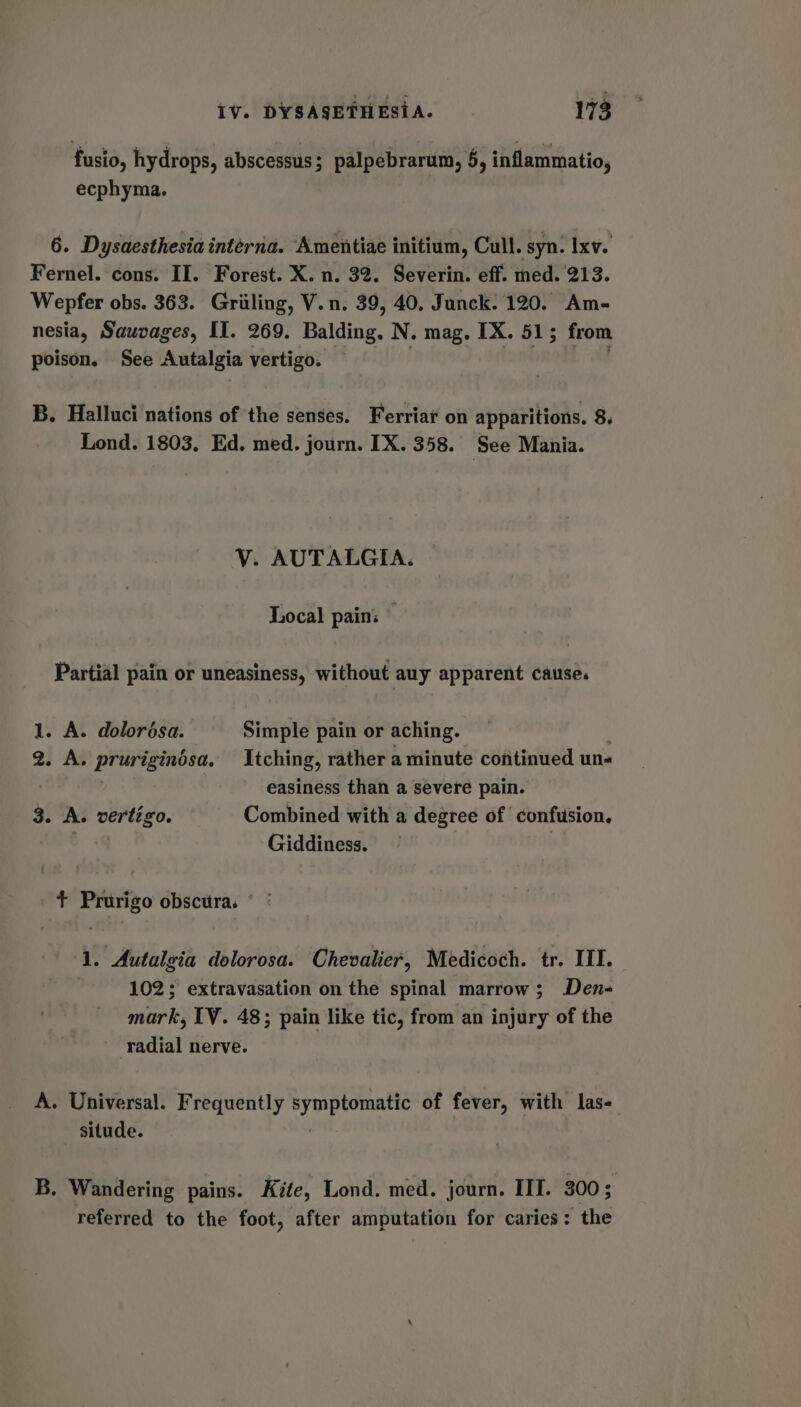 fusio, hydrops, abscessus; palpebrarum, §, inflammatio, ecphyma. 6. Dysaesthesia interna. Amentiae initium, Cull. syn: Ixv. Fernel. cons. II. Forest. X. n. 32. Severin. eff. med. 213. Wepfer obs. 363. Griling, V.n. 39, 40, Junck. 120. Am- nesia, Sauvages, II. 269. Baiding, N. mag. IX. 51; from poison. See Autalgia vertigo. B. Halluci nations of the senses. Ferriar on apparitions. 8. Lond. 1803. Ed. med. journ. IX. 358. See Mania. V. AUTALGIA. Local pain: Partial pain or uneasiness, without auy apparent cause. 1. A. dolorésa. Simple pain or aching. 2. A. pruriginésa. Itching, rather a minute continued une easiness than a severe pain. 3. A. vertigo. Combined with a degree of confusion. : Giddiness. + Prurigo obscura. 1. Autalgia dolorosa. Chevalier, Medicoch. tr. III. 102; extravasation on the spinal marrow; Den- mark, TV. 48; pain like tic, from an injury of the radial nerve. A. Universal. Frequently Ey ap eomie of fever, with las- situde. B. Wandering pains. Kite, Lond. med. journ. III. 300 ; referred to the foot, after amputation for caries: the