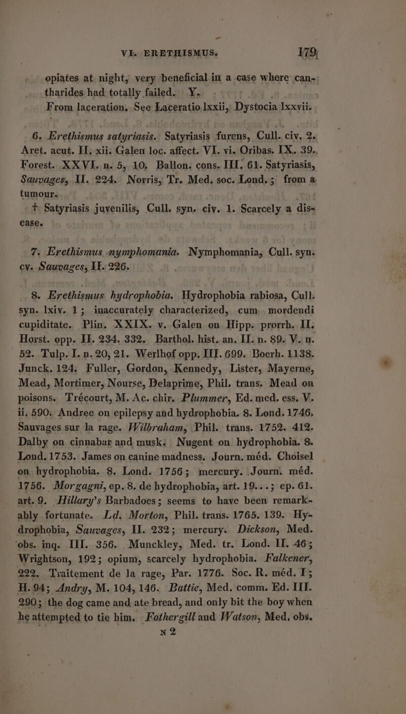 - VI. ERETHISMUS. 179; opiates at night, very beneficial in a.case where can-: tharides had totally failed. Y. : rom laceration, See Paretatio Ixxii, Dystocia Ixxvii. 6. Evethicns satyriasis. Satyriasis furens, Cull., Civ. 2. Aret. acut. II, xii. Galen loc. affect. VI. vi. Oribas. LX. 39.. Forest. XXVI..n. 5, 10, Ballon. cons, III. 61. Satyriasis, Sauvages, II. 224. Norris, Tr. Med. soc. Lond. ; from a tumour. | Tt. Satyriasis juvenilis, Cull. syn. civ. 1. Scarcely a dis= ease. 7. Erethismus, nymphomania. Nymphomania, Cull. syn. cv. Sauvages, IT. 226. 8. Erethismus hydrophobia, Wydrophobia rabiosa, Cull. syn. Ixiv. 1; inaccurately characterized, cum,. mordendi cupiditate. Plin. XXIX. v. Galen on Hipps prorrh. I. Horst. opp. IE. 234. 332. Barthol. hist. an. II. n. 89. V. n. 52. Tulp. I. n. 20, 21. Werlhof opp. LIT. 699. Boerh. 1138. Junck, 124, Fuller, Gordon, Kennedy, Lister, Mayerne, Mead, Mortimer, Nourse, Delaprime, Phil. trans. Mead on poisons. Trécourt, M. Ac. chir. Plummer, Ed. med. ess, V. ii, 590; Andree on epilepsy and hydrophobia. 8. Lond. 1746. Sauvages sur la rage. Wilbraham, Phil. trans. 1752. 412. Dalby on cinnabar and, musk. Nugent on hydrophobia. 8. Lond. 1753. James on canine madness. Journ. méd. Choisel on hydrophobia. 8, Lond. 1756; mercury. Journ. méd. 1756. Morgagni, ep. 8. de hydrophobia, art. 19...; ep. 61. art.9. Hillury’s Barbadoes; seems to have been remark- ably fortunate. Ld. Morton, Phil. trans. 1765. 139. Hy- drophobia, Sauwvages, Il. 232; mercury. Dickson, Med. ‘obs. ing. III. 356, Munckley, Med. tr. Lond. II. 46; Wrightson, 192; opium, scarcely hydrophobia. Falkener, 222. Traitement de Ja rage, Par. 1776. Soc. R. méd. I; H.94; Andry, M. 104,146. Battie, Med. comm. Ed. IIT. 290; the dog came and ate bread, and only bit the boy when he attempted to tie him. Fothergill and Watson, Med. obs. nN2
