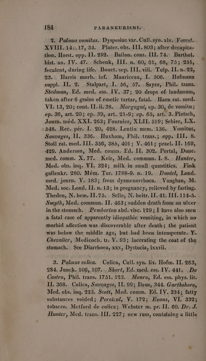 2. Palnus vomitus.. Dyspesiae var. Cull. syn. xlv. Forest. XVIII..14..17, 34. Plater. obs. II]. 803; after decapita- tion. Horst. opp. II. 292. Ballon. cons. III. 74.° Barthol. hist. an. TV. 47... Schenk, III. n. 60, 61, 68, 75; 251, feculent, during life. Bonet. sep. III. viii. Tulp. II. n. 22, 23. . Harris morb. inf. Mauriceau, I. 506. Hofmann suppl. II. 2. . Stalpart, I. 56, 57. Sayer, Phil. trans. Stedman, Kd. med. ess. IV. 37; 20 drops of: laudanum, taken after 6 grains of emetic tartar, fatal. _Haen rat. med. VI. 13, 20; cont. I1.ii.38. Morgagni; ep. 30, de vomitu; ep. 36, art. 20; ep..39, art. 21-9; ep. 65, art. 3. Pietsch, Journ. méd. XXI. 263; Fournier, XLII. 519; Sebire, LX. 548. Rec. per. I..20, 428. Lentin mem. 136. Vomitus, Sauvages, II. 336. Huxham, Phil. trans.; opp. ILI, 8. Stoll rat. med. III. 356, 385, 401; V. 461; prael. IT. 169, 429. Anderson, Med. comm. Fd. II. 302. Portal, Dunc. med. comm. X. 77. Keir, Med. commun. I. 8. Hunter, Med. obs. ing. VI. 324; milk in small quantities. Fink gallenkr. 280. Mém. Tur. 1788-9. n. 19. Daniel, Lond. med, journ. V. 183; from dysmenorrhoea. Vaughan, M. Med. soc. Lond. Ii. n. 13; in pregnancy, relieved by fasting. Theden, N. bem. IT.75. Selle, N. beitr. 11.41. IIT. 114-5. . Smyth, Med. commun. II. 463; sudden death from an ulcer inthe stomach. Pemberton abd. visc. 129; I have also seen a fatal case of apparently idiopathic vomiting, in which no morbid affection was. discoverable after death; the patient was below the middle age, but had been intemperate. Y. Chevalier, Medicoch. tr. V. 935; lacerating the coat of the stomach. . See Diarrhoea, xxx, Dystocia, Ixxvii. | 3. Palmus celica. Colica, Cull. syn. lix. Hofm. II. 263, 284. Junck. 106,107... Short, Ed..med. ess. [V. 441. De Castro, Phil. trans. 1751. 123. Monro, Ed. ess. phys. lit. II. 368.. Colica, Sauvages, II. 99; eus, 344. Garthshore, Med. obs. ing. 223. Scott, Med. comm. Ed. IV, 334; fatty substances voided ; Percival, V. 172; Evans, VI. 332; tobacco. Metford de colica; Webster m. pr. II. 60. Dr. J. _Hunicr, Med. trans. LLL, 227; new rum, containing a little