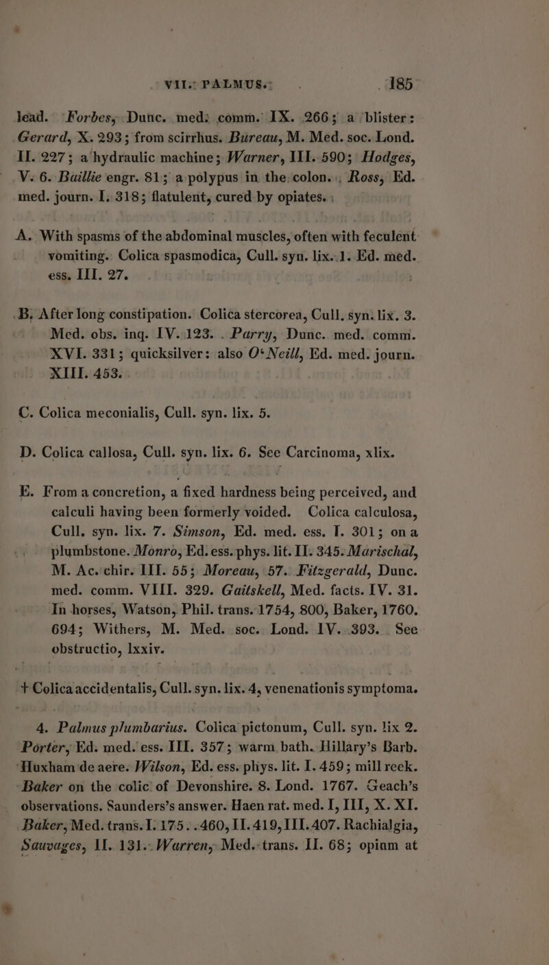 Vile PALMUS.: 485 jJead. Forbes, Dunc. med: comm. IX. 266; a ‘blister: Gerard, X. 293; from scirrhus. Bureau, M. Med. soc. Lond. II. 227; a hydraulic machine; Warner, III..590; Hodges, V. 6. Baillie engr. 81; a-polypus in the,colon.:, Ross, Ed. med. journ. I. 318; flatulent, cured by opiates. ; A. With spasms of the abdominal muscles, often with feculent vomiting. Colica spasmodica, Cull. syn. lix..1. Ed. med. ess. III. a7. .B, After long constipation. Colica stercorea, Cull. syn. lix. 3. Med. obs. ing. IV..123. . Parry, Dunc. med. comm. XVI. 3315; quicksilver: also O¢ Neill, Ed. med. journ. XII. 453. C. Colica meconialis, Cull. syn. lix. 5. D. Colica callosa, Cull. syn. lix. 6. See Carcinoma, xlix. KE. From a concretion, a fixed hardness being perceived, and calculi having been formerly voided. Colica calculosa, Cull. syn. lix. 7. Simson, Ed. med. ess. I. 301; ona plumbstone. Monro, Ed. ess. phys. lit. II. 345. Marischal, M. Ac. chir. III. 55; Moreau, 57.. Fitzgerald, Dunc. med. comm. VIII. 329. Gaitskell, Med. facts. IV. 31. In horses, Watson, Phil. trans. 1754, 800, Baker, 1760. 694; Withers, M. Med. soc. Lond. 1V. 393. See obstructio, Ixxiv. + Colica accidentalis, Cull. syn. lix. 4, venenationis symptoma. 4. Palmus plumbarius. Colica pictonum, Cull. syn. lix 2. Porter, Ed. med. ess. III. 357; warm bath. Hillary’s Barb. ‘Huxham de aere. Wilson, Ed. ess. phys. lit. I. 459; mill reek. Baker on the colic’ of Devonshire. 8. Lond. 1767. Geach’s observations. Saunders’s answer. Haen rat. med. I, III, X. XI. Baker, Med. trans. 1. 175. .460, I1.419, 11.407. Rachialgia, Sauvages, II. 131.. Warren, Med.-trans. II. 68; opinm at