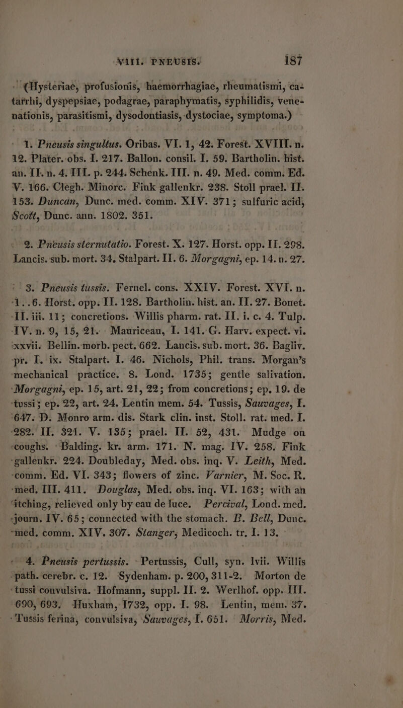 . (Hysteriae, profusionis, haemorrhagiae, rheumatismi, ca tarrhi, dyspepsiae, podagrae, paraphymatis, syphilidis, vene- nationis, parasitismi, dysodontiasis, dystociae, symptoma.) 1. Pneusis singultus. Oribas. VI. 1, 42. Forest. XVIII. n. 12. Plater. obs. I. 217. Ballon. consil. I. 59. Bartholin. hist. an. IT. n. 4. TIT. p. 244, Schenk. III. n. 49. Med. comm. Ed. V. 166. Clegh. Minorc. Fink gallenkr. 238. Stoll prael. IT. 153. Duncan, Dunc. med. comm. XIV. 3713 sulfuric acids Scott, Dunc. ann. 1802. 351. 2. Pneusis sternutatio. Forest. X. 127. Horst. opp. IT. 298. Lancis. sub. mort. 34, Stalpart. II. 6. Morgagni, ep. 14. n. 27. 3. Pneusis tussis. Fernel. cons. XXIV. Forest. XVI. n. ‘1..6. Horst. opp. II. 128. Bartholin. hist. an. IT. 27. Bonet. AI. iii. 115 concretions. Willis pharm. rat. IT. i. c. 4. Tulp. IV. n. 9, 15, 21. Mauriceau, I. 141..G. Harv. expect. vi. xxvii. Bellin. morb. pect. 662. Lancis. sub. mort. 36. Bagliv. pr. I. ix. Stalpart. I. 46. Nichols, Phil. trans. Morgan’s ‘mechanical practice. 8. Lond. 1735; gentle salivation. ‘Morgagni, ep. 15, art. 21, 22; from concretions; ep, 19. de ‘tussi; ep. 22, art. 24. Lentin mem. 54. Tussis, Sauvages, I. ‘647. D. Monro arm. dis. Stark clin. inst. Stoll. rat. med. I. ‘282. If, 321. V. 135; prael. II. 52, 431. Mudge on coughs. - Balding. kr. arm. 171. N. mag. IV. 258. Fink -gallenkr. 224. Doubleday, Med. obs. ing. V. Leith, Med. ‘comm, Ed. VI. 343; flowers of zinc. Varnier, M. Soc. R. ‘med. IIT. 411. Douglas, Med. obs. ing. VI. 163; with an ‘itching, relieved only by eau de luce. Percival, Lond. med. journ. IV. 65; connected with the stomach. B. Bell, Dunc. ~med. comm. XIV. 307. Stanger, Medicoch. tr, I. 13. 4. Pneusis pertussis. - Pertussis, Cull, syn. vii. Willis ‘path. cerebr. c. 12. Sydenham. p. 200, 311-2. Morton de ‘tussi convulsiva. Hofmann, suppl. II. 2. Werlhof. opp. ITI. 690, 693. Huxham,-1732, opp. I. 98. Lentin, mem. 37. Tussis ferina, convulsiva, Shui ges, 1.651. | Morris, Med.