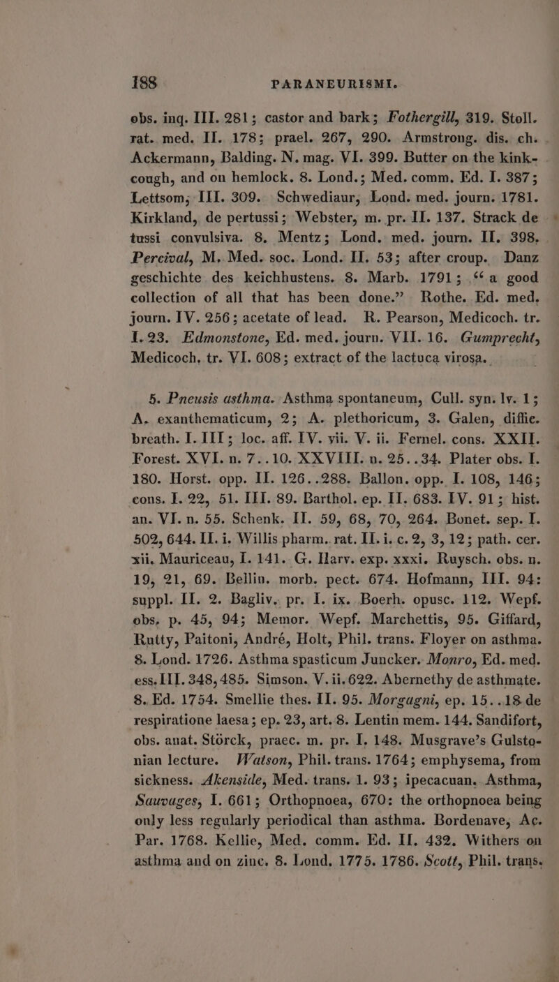 obs. ing. III. 281; castor and bark; Fothergill, 319. Stoll. rat. med. II. 178; prael. 267, 290. Armstrong. dis. ch. . Ackermann, Balding. N. mag. VI. 399. Butter on the kink- cough, and on hemlock. 8. Lond.; Med. comm. Ed. I. 387; Lettsom,; III. 309. Schwediaur, Lond. med. journ. 1781. Kirkland, de pertussi; Webster, m. pr. II. 137. Strack de tussi convulsiva. 8. Mentz; Lond. med. journ. II. 398, Percival, M, Med. soc.. Lond. II. 53; after croup. Danz geschichte des keichhustens. 8. Marb. 1791; ‘¢a good collection of all that has been done.” Rothe. Ed. med. journ. IV. 256; acetate of lead. R. Pearson, Medicoch. tr. [.23. Edmonstone, Ed. med. journ. VII..16. Gumprecht, Medicoch, tr. VI. 608; extract of the lactuca virosa. 5. Pneusis asthma. Asthma spontaneum, Cull. syn. ly. 1; A. exanthematicum, 2; A. plethoricum, 3. Galen, diffie. breath. I. III; loc. aff. [V. vii. V. ii. Fernel. cons. XXII. Forest. XVI. n. 7..10. XXVIII. n. 25..34. Plater obs. I. 180. Horst. opp. II. 126..288. Ballon. opp. I. 108, 146; cons, I. 22, 51. III. 89. Barthol. ep. II. 683. EV. 915 hist. an. VI. n. 55. Schenk. II. 59, 68, 70, 264. Bonet. sep. I. 502, 644. II. i. Willis pharm. rat. IT. i..c.2, 3, 12; path. cer. xii, Mauriceau, I. 141. G. Harv. exp. xxxi. Ruysch. obs. n. 19, 21, 69. Bellin. morb. pect. 674. Hofmann, III. 94: suppl. II. 2. Bagliv. pr. I. ix. Boerh. opusc. 112. Wepf. obs, p. 45, 94; Memor. Wepf. Marchettis, 95. Giffard, Rutty, Paitoni, André, Holt, Phil. trans. Floyer on asthma. 8. Lond. 1726. Asthma spasticum Juncker. Monro, Ed. med. ess. LIT. 348,485. Simson. V. ii.622. Abernethy de asthmate. 8. Ed. 1754. Smellie thes. I1. 95. Morgagni, ep. 15..18 de respiratione laesa ; ep. 23, art. 8. Lentin mem. 144. Sandifort, obs. anat. Storck, praec. m. pr. I. 148. Musgrave’s Gulsto- nian lecture. Watson, Phil. trans. 1764; emphysema, from sickness. Akenside, Med. trans. 1. 93; ipecacuan, Asthma, Sauvages, I. 661; Orthopnoea, 670: the orthopnoea being only less regularly periodical than asthma. Bordenave, Ac. Par. 1768. Kellie, Med. comm. Ed. II. 432. Withers on asthma and on zine. 8. Lond, 1775. 1786. Scott, Phil. trans.
