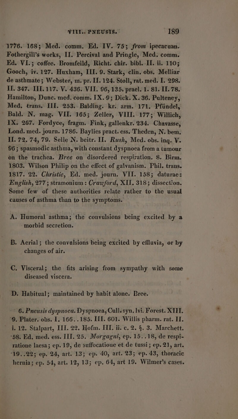 1776. 168; Med. comm. Ed. IV. 753 from ipecacuan. Fothergill’s works, II. Percival and Pringle, Med. comm. Ed. VI.; coffee. Bromfeild, Richt. chir. bibl. II. ii. 1105 Gooch, iv. 127. Huxham, III. 9. Stark, clin. obs. Melliar de asthmate; Webster, m. pr. II. 124. Stoll, rat. med. I. 298. If. 347. III.117. V. 436. VII. 96, 135. prael. 1. 81. II. 78. Hamilton, Dunc. med. comm. IX..9; Dick. X. 36. Pulteney, Med. trans. III. 253.. Balding. kr. arm. 171. Pfiindel, Bald. N. mag. VII. 165; Zeller, VIII. 177; Willich, IX. 267. Fordyce, fragm. Fink, gallenkr. 234. Chavasse, Lond. med. journ. 1786. Baylies pract. ess. Theden, N. bem. II. 72. 74, 79. Selle N. beitr. II. Rush, Med. obs. ing. V- 96; spasmodic asthma, with constant dyspnoea from a tumour on the trachea. Bree on disordered respiration. 8. Birm. 1803. Wilson Philip on the effect of galvanism. Phil. trans. 1817. 22. Christie, Ed. med. journ. VII. 158; daturae: English, 277; stramonium : Crawford, XII. 318; dissection. Some few of these authorities relate rather to the usual causes of asthma than to the symptoms. A. Humoral asthma; the convulsions being excited by a morbid secretion. B. Aerial; the convalsions being excited by effluvia, or by changes of air. C. Visceral; the fits arising from sympathy with some diseased viscera. D. Habitual; maintained by habit alone. Bree. 6. Pneusis dyspnoea. Dyspnoea, Cull. syn. lvi. Forest. XTIH. ‘9, Plater. obs. I. 166..185. IfI. 601. Willis pharm. rat. II. i. 12. Stalpart, ILI. 22. Hofm. III. ii. c. 2. §. 3. Marchett. “58. Ed. med. ess. III. 25. Morgagni, ep. 15..18, de respi- ratione laesa; ep. 19, de suffocatione et de tussi; ep. 21, art. 19. .22; ep, 24, art. 13; ep. 40, art. 23; ep. 43, thoracic hernia; ep. 54, art. 12, 13; ep. 64, art 19. Wilmer’s cases.
