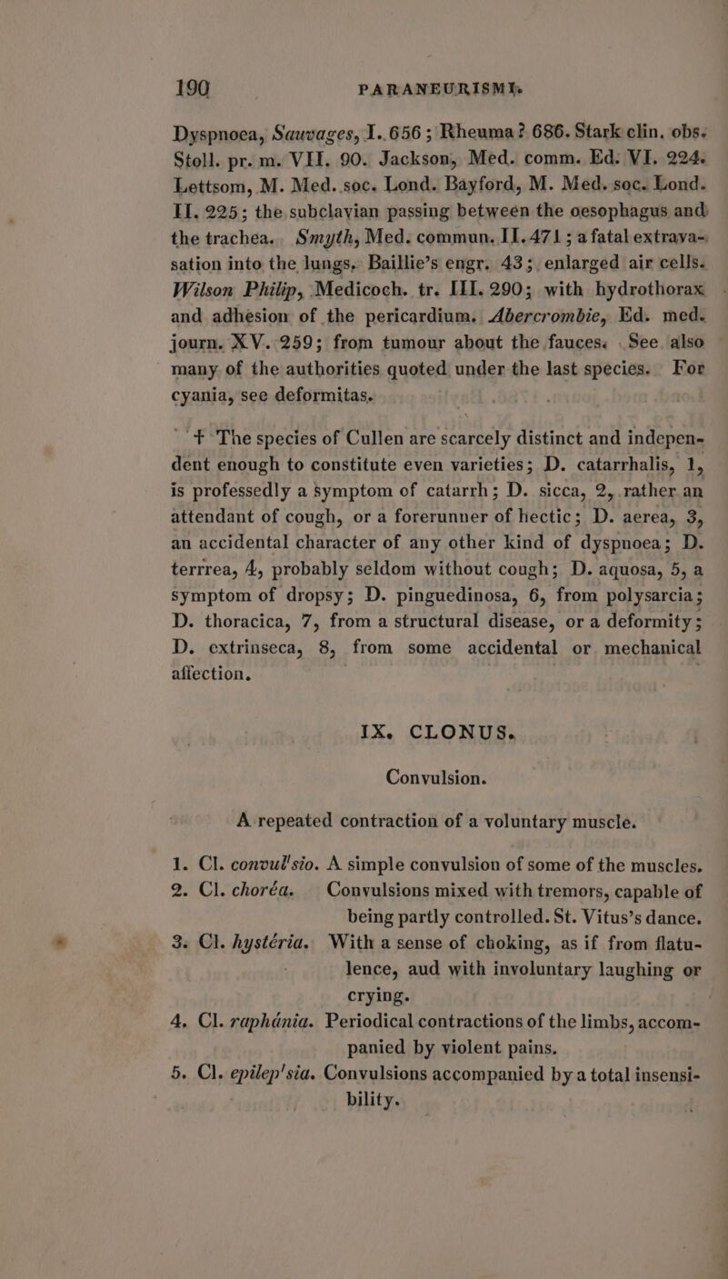 Dyspnoea, Sauvages, I..656 ; Rheuma? 686. Stark clin, obs. Stoll. pr. m. VET. 90. Jackson, Med. comm. Ed. VI. 224. Lettsom, M. Med. soc. Lond. Bayford, M. Med. soc. Lond. II. 225; the subclavian passing between the oesophagus and) the trachea. Smyth, Med. commun. II.471; a fatal extrava-, sation into the lungs, Baillie’s engr. 43; enlarged air cells. Wilson Philip, Medicoch. tr. ILI]. 290; with hydrothorax and adhesion of the pericardium. Abercrombie, Ed. med. journ. XV. 259; from tumour about the fauces. . See. also many of the authorities quoted under the last species. For cyania, see deformitas, '' + &gt;The species of Cullen are scarcely distinct and indepen- dent enough to constitute even varieties; D. catarrhalis, me is professedly a Symptom of catarrh; D. sicca, 2, rather an attendant of cough, or a forerunner of hectic; D. aerea, 3, an accidental character of any other kind of dyspnoea; D. terrrea, 4, probably seldom without cough; D. aquosa, 5, a symptom of dropsy; D. pinguedinosa, 6, from polysarcia; D. thoracica, 7, from a structural disease, or a deformity ; D. extrinseca, 8, from some accidental or mechanical affection. | IX. CLONUS. Convulsion. A repeated contraction of a voluntary muscle. 1. Cl. convul'sto. A simple convulsion of some of the muscles. 2. Cl. choréa. | Convulsions mixed with tremors, capable of being partly controlled. St. Vitus’s dance. 3. Cl. hystéria.. With a sense of choking, as if from flatu- lence, aud with involuntary laughing or crying. 4, Cl. raphdnia. Periodical contractions of the limbs, accom- panied by violent pains. 5. Cl. epilep'sia. Convulsions accompanied by a total insensi- bility.