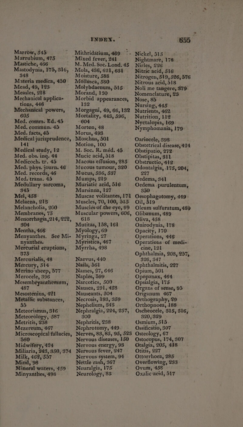 Marrow, 545 Marrubium, 475 Mastiche, 466 — Mastodynia, 175, 316, 348 Materia medica, 450 Mead, 49, 123 : Measles, 218 Mechauical applica- tions, 446 Mechanical ‘powers, 605 Med. comm. Ed. 45 Med. commun. 45 Med. facts, 45 Medical jurisprudence, 141 Medical study, 12 Med. obs. ing. 44 Medicoch. tr. 45 Med. phys. journ. 46 Med. records, 46 Med. trans. 45 Medullary ‘sarcoma, 345 Mel, 458 Melaena, 213 Melancholia, 260 Membranes, 75 Menorrhagia,214, 222, 304 Mentha, 466 Menyanthes. See Mi- nyanthes. Merturial eruptions, 875 Mercurialis, 48 Mercury, 514 Meriio ‘sheep, 577 Merocele, 396 Mesembryanthemum, 487 Mesostenius, 421 Metallic substances, 55 Meteorismus, 316 Meteorology, 587 Metritis, 238 Mezereum, 467 Microscopical fallacies, 580 Midwifery, 424 Miliaria, 243, 350, 374 Milk, 462,/557 Mind, 98 Mineral waters, 459 Minyanthes, 498 INDEX. — Mithridatium, 469 = Mixed fever, 241 M. Med. Soc. Lond. 45 -Mola, 486, 621, 631 Moisture, 588 A ge, 580 bdaenum, 515 Morand} 130.” Morbid appearances, 132 - Morgagni, 49, 66, 132 Mortality, 443, 596, - 604 Morton, 48 Morus, 493 Moschus, 501 Motion, 100 _ M. Soc. R. méd. 45 Mucic acid, 518 Macous effusion, 285 Mucous tumour, 320 Mucus, 536, 537 Mumps, 219 Muriatic acid, 516 Mursinna, 127 Muscles, 70, 100, 515. Muscles of the eye, 99 618 Mutitas, 158, 161 Myology, 69 Myringa, 27 Myristica, 467 Myrrha, 498 Naevus, 440 Nails, 561 Names, 27, 646 Naples, 599 Narcotics, 500 Nausea, 291, 428 Nauseants, 504. Necrosis, 193, 359 Nephelium, 343 Nephralgia, 224, 257, 300 Nephritis, 238 Nephrotomy, 449. Nervous diseases, 150 Nervous energy, 93 Nervous fever, 247 Nervous system, 94 Nettle rash, 367 Neuralgia, 175 Neurology, 8 655 Nightmare, 178 Nirles, 226 Nitric acid, 516 Nitrogen, 519, 526, 576 Nitrous acid, 518 Noli me tangere, 379° Nomenclature, 23 Nose, 85 Nursing, 445 Nutrients, 462. Nutrition, 112 Nyctalopia, 169 Nymphomania, 179 Oariocele, 398 Obstetrical disease, 424 Obstipatio, 272. Obstipitas, $11 Obstructio, 412 Odontalgia, 175, 204; 227 Oedema, 341 Oedema purulentum, 350 Oesophagotomy, 449 Oil, 519 Oleum sulfuratum, 489 Olibanum, 489 Oliva, 458 Onirodynia, 178 Opacity, 170 Operations, 446 Operations of -medi- cine, 121 Ophthalmia, 208, 257, 326, 347 Ophthalmitis, 227 Opium, 501 Opopanax, 464 Opsialgia, 175 Organs of sense, 95 Origanum 467 Orthography, 29 Orthopnoea, 188 ei Oscheocele, 315, 316, 320,329 Osmium, 515 Ossificatio, 307 Osteology, 67 Ostocopus, 174, 307 Otalgia, 205, 418 Otitis, 227 Ottorrhoea, 285 Overflowing, 233 . Ovum, 452 Oxalic-acid, 517